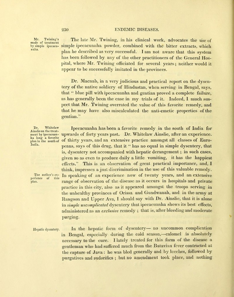 Mr. Twining’s mode of treatment by simple ipecacu- anha. Dr. Whitelaw .Ainslie on the treat- ment by ipecacuan- ha long a favorite plan in the south of India. The author’s ex- perience of this plan. Hepatic dysentery. The late Mr. Twining, in his clinical work, advocates the use of simple ipecacuanha powder, combined with the bitter extracts, which plan he described as very successful. I am not aware that this system has been followed by any of the other practitioners of the General Hos- pital, where Mr. Twining officiated for several years; neither would it appear to be successfully imitated in the provinces. Dr. Macnab, in a very judicious and practical report on the dysen- tery of the native soldiery of Hindustan, when serving in Bengal, says, that “ blue pill with ipecacuanha and gentian proved a complete failure, as has generally been the case in my trials of it. Indeed, I much sus- pect that Mr. Twining overrated the value of this favorite remedy, and that he may have also miscalculated the anti-emetic properties of the gentian.” Ipecacuanha has been a favorite remedy in the south of India for upwards of forty years past. Dr. Whitelaw Ainslie, after an experience, of thirty years, and an extensive practice amongst all classes of Euro- peans, says of this drug, that it “ has no equal in simple dysentery, that is, dysentery not accompanied with hepatic derangement ; in such cases, given so as even to produce daily a little vomiting, it has the happiest effects.” This is an observation of great practical importance, and, I think, impresses a just discrimination in the use of this valuable remedy. In speaking of an experience now of twenty years, and an extensive range of observation of the disease as it occurs in hospitals and private practice in this city, also as it appeared amongst the troops serving in the unhealthy provinces of Orissa and Gundwanah, and in the army at Rangoon and Upper Ava, I should say with Dr. Ainslie, that it is alone in simple uncomplicated dysentery that ipecacuanha shows its best effects, administered as an exclusive remedy ; that is, after bleeding and moderate purging. In the hepatic form of dysentery— no uncommon complication in Bengal, especially during the cold season,—calomel is absolutely necessary to the cure. I lately treated for this form of the disease a gentleman who had suffered much from the Batavian fever contracted at the capture of Java : he was bled generally and by leeches, followed by purgatives and sudorifics ; but no amendment took place, and nothing