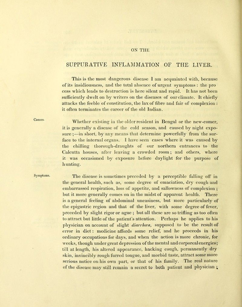 ON THE Causes. Symptoms. SUPPURATIVE INFLAMMATION OF THE LIVER. This is the most dangerous disease I am acquainted with, because of its insidiousness, and the total absence of urgent symptoms : the pro cess which leads to destruction is here silent and rapid. It has not been sufficiently dwelt on by writers on the diseases of our climate. It chiefly attacks the feeble of constitution, the lax of fibre and fair of complexion : it often terminates the career of the old Indian. Whether existing in the older resident in Bengal or the new-comer, it is generally a disease of the cold season, and caused by night expo- sure ;—in short, by any means that determine powerfully from the sur- face to the internal organs. I have seen cases where it was caused by the chilling thorough-draughts of our northern entrances to the Calcutta houses, after leaving a crowded room; and others, where it was occasioned by exposure before daylight for the purpose of hunting. The disease is sometimes preceded by a perceptible falling off in the general health, such as, some degree of emaciation, dry cough and embarrassed respiration, loss of appetite, and sallowness of complexion ; but it more generally comes on in the midst of apparent health. There is a general feeling of abdominal uneasiness, but more particularly of the epigastric region and that of the liver, with some degree of fever, preceded by slight rigor or ague ; but all these are so trifling as too often to attract but little of the patient’s attention. Perhaps he applies to his physician on account of slight diarrhoea, supposed to be the result of error in diet: medicine affords some relief, and he proceeds in his ordinary occupations for days, and when the action is more chronic, for weeks, though under great depression of the mental and corporeal energies; till at length, his altered appearance, hacking cough, permanently dry skin, invincibly rough furred tongue, and morbid taste, attract some more serious notice on his own part, or that of his family. The real nature of the disease may still remain a secret to both patient and physician ;