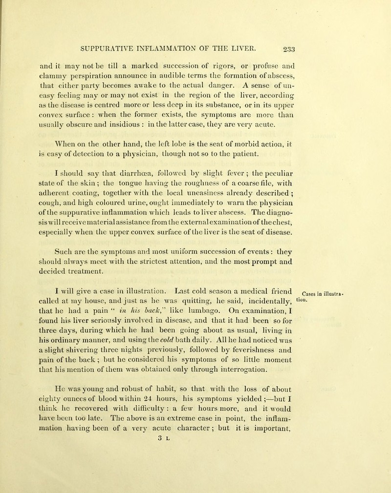 and it may not be till a marked succession of rigors, or profuse and clammy perspiration announce in audible terms the formation of abscess, that either party becomes awake to the actual danger. A sense of un- easy feeling may or may not exist in the region of the liver, according as the disease is centred more or less deep in its substance, or in its upper convex surface : when the former exists, the symptoms are more than usually obscure and insidious : in the latter case, they are very acute. When on the other hand, the left lobe is the seat of morbid action, it is easy of detection to a physician, though not so to the patient. I should say that diarrhoea, followed by slight fever ; the peculiar state of the skin ; the tongue having the roughness of a coarse file, with adherent coating, together with the local uneasiness already described ; cough, and high coloured urine, ought immediately to warn the physician of the suppurative inflammation which leads to liver abscess. The diagno- sis will receive material assistance from the external examination of the chest, especially when the upper convex surface of the liver is the seat of disease. Such are the symptoms and most uniform succession of events : they should always meet with the strictest attention, and the most prompt and decided treatment. I will give a case in illustration. Last cold season a medical friend called at my house, and just as he was quitting, he said, incidentally, that he had a pain “ in his hack,  like lumbago. On examination, I found his liver seriously involved in disease, and that it had been so for three days, during which he had been going about as usual, living in his ordinary manner, and using the cold bath daily. All he had noticed was a slight shivering three nights previously, followed by feverishness and pain of the back; but he considered his symptoms of so little moment that his mention of them was obtained only through interrogation. He was young and robust of habit, so that with the loss of about eighty ounces of blood within 24 hours, his symptoms yielded;—but I think he recovered with difficulty : a few hours more, and it would have been too late. The above is an extreme case in point, the inflam- mation having been of a very acute character ; but it is important, 3 L Cases in illustra tion.