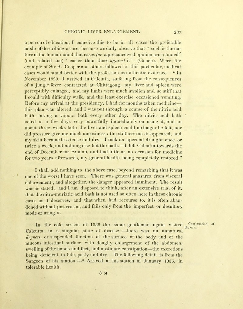 a person of education, I conceive this to be in all cases the preferable mode of describing a case, because we daily observe that “ such is the na- ture of the human mind that cases for a preconceived opinion are retained’’ (and related too) “easier than those against it”—{Gooch). Were the example of Sir A. Cooper and others followed in this particular, medical cases would stand better with the profession as authentic evidence. “ In November 1829, I arrived in Calcutta, suffering from the consequences of a jungle fever contracted at Chittagong, my liver and spleen were perceptibly enlarged, and my limbs were much swollen and so stiff that I could with difficulty walk, and the least exercise occasioned vomiting. Before my arrival at the presidency, I had for months taken medicine— this plan was altered, and I was put through a course of the nitric acid bath, taking a vapour bath every other day. The nitric acid bath ' acted in a few days very powerfully immediately on using it, and in about three weeks both the liver and spleen could no longer be felt, nor did pressure give me much uneasiness : the stiffness too disappeared, and my skin became less tense and dry—I took an aperient draught once or twice a week, and nothing else but the bath.'—I left Calcutta towards the end of December for Simlah, and had little or no occasion for medicine for two years afterwards, my general health being completely restored.” I shall add nothing to the above case, beyond remarking that it was one of the worst I have seen. There was general anasarca from visceral enlargement; and altogether, the danger appeared imminent. The result was as stated ; and I am disposed to think, after an extensive trial of it, that the nitro-muriatic acid bath is not used so often here in these chronic cases as it deserves, and that when had recourse to, it is often aban- doned without just reason, and fails only from the imperfect or desultory mode of using it. In the cold season of 1838 the same gentleman again visited , Continuation of ° ° the case. Calcutta, in a singular state of disease :—there was an unnatural dryness, or suspended function of the surface of the body and of the mucous intestinal surface, with doughy enlargement of the abdomen, swelling of the hands and feet, and obstinate constipation—the excretions being deficient in bile, pasty and dry. The following detail is from the Surgeon of his station.—“ Arrived at his station in January 1830, in tolerable health.