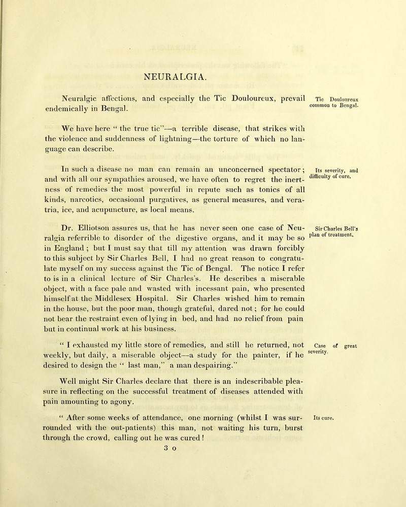 NEURALGIA. Neuralgic affections, and especially the Tic Douloureux, prevail endemically in Bengal. We have here “ the true tic’’—a terrible disease, that strikes with the violence and suddenness of lightning—the torture of which no lan- guage can describe. In such a disease no man can remain an unconcerned spectator; and with all our sympathies aroused, we have often to regret the inert- ness of remedies the most powerful in repute such as tonics of all kinds, narcotics, occasional purgatives, as general measures, and vera- tria, ice, and acupuncture, as local means. Dr. Elliotson assures us, that he has never seen one case of Neu- ralgia referrible to disorder of the digestive organs, and it may be so in England ; but I must say that till my attention was drawn forcibly to this subject by Sir Charles Bell, I had no great reason to congratu- late myself on my success against the Tic of Bengal. The notice I refer to is in a clinical lecture of Sir Charles’s. He describes a miserable object, with a face pale and wasted with incessant pain, who presented himself at the Middlesex Hospital. Sir Charles wished him to remain in the house, but the poor man, though grateful, dared not; for he could not bear the restraint even of lying in bed, and had no relief from pain but in continual work at his business. “ I exhausted my little store of remedies, and still he returned, not weekly, but daily, a miserable object—a study for the painter, if he desired to design the “ last man,” a man despairing.” Well might Sir Charles declare that there is an indescribable plea- sure in reflecting on the successful treatment of diseases attended with pain amounting to agony. “ After some weeks of attendance, one morning (whilst I was sur- rounded with the out-patients) this man, not waiting his turn, burst through the crowd, calling out he was cured ! 3 o Tic Douloureux common to Bengal. Its severity, and difficulty of cure. Sir Charles Bell’s plan of treatment. Case of great severity. Its cure.