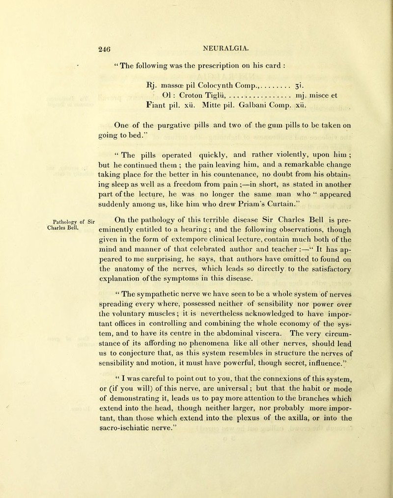 Pathology Charles Bell. “ The following was the prescription on his card : Rj. massoe pil Colocynth Comp., 3i. Ol : Croton Tiglii, mj. misce et Fiant pil. xii. Mitte pil. Galbani Comp. xii. One of the purgative pills and two of the gum pills to be taken on going to bed.” “ The pills operated quickly, and rather violently, upon him ; but he continued them ; the pain leaving him, and a remarkable change taking place for the better in his countenance, no doubt from his obtain- ing sleep as well as a freedom from pain;—in short, as stated in another part of the lecture, he was no longer the same man who “ appeared suddenly among us, like him who drew Priam’s Curtain.” Sir On the pathology of this terrible disease Sir Charles Bell is pre- eminently entitled to a hearing; and the following observations, though given in the form of extempore clinical lecture, contain much both of the mind and manner of that celebrated author and teacher :—“ It has ap- peared to me surprising, he says, that authors have omitted to found on the anatomy of the nerves, which leads so directly to the satisfactory explanation of the symptoms in this disease. “ The sympathetic nerve we have seen to be a whole system of nerves spreading every where, possessed neither of sensibility nor power over the voluntary muscles; it is nevertheless acknowledged to have impor- tant offices in controlling and combining the whole economy of the sys- tem, and to have its centre in the abdominal viscera. The very circum- stance of its affording no phenomena like all other nerves, should lead us to conjecture that, as this system resembles in structure the nerves of sensibility and motion, it must have powerful, though secret, influence.” “ I was careful to point out to you, that the connexions of this system, or (if you will) of this nerve, are universal; but that the habit or mode of demonstrating it, leads us to pay more attention to the branches which extend into the head, though neither larger, nor probably more impor- tant, than those which extend into the plexus of the axilla, or into the sacro-ischiatic nerve.”