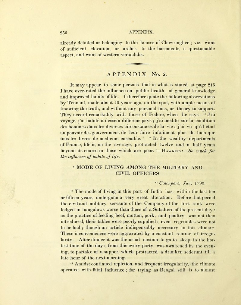 already detailed as belonging to the houses of Chowringhee ; viz. want of sufficient elevation, or arches, to the basements, a questionable aspect, and want of western verandahs. APPENDIX No. 2. It may appear to some persons that in what is stated at page 215 I have over-rated the influence on public health, of general knowledge and improved habits of life. I therefore quote the following observations by Tennant, made about 40 years ago, on the spot, with ample means of knowing the truth, and without any personal bias, or theory to support. They accord remarkably with those of Fodere, when he says—“ J’ai voyage, j’ai liabite a dessein differens pays ; j’ai medite sur la condition des homines dans les diverses circonstances de la vie ; j’ai vu qu’il etoit au pouvoir des gouvernmens de leur faire infiniment plus de bien que tous les livres de medicine ensemble.” “ In the wealthy departments of France, life is, on the average, protracted twelve and a half years beyond its course in those which are poor.”—Hawkins :■—So much for the influence of habits of life. “ MODE OF LIVING AMONG THE MILITARY AND CIVIL OFFICERS. “ Ccnvnpore, Jan. 1798. “ The mode of living in this part of India has, within the last ten or fifteen years, undergone a very great alteration. Before that period the civil and military servants of the Company of the first rank were lodged in bungalows worse than those of a Subaltern of the present day : as the practice of feeding beef, mutton, pork, and poultry, was not then introduced, their tables were poorly supplied ; even vegetables were not to be had ; though an article indispensably necessary in this climate. These inconveniences were aggravated by a constant routine of irregu- larity. After dinner it was the usual custom to go to sleep, in the hot- test time of the day ; from this every party was awakened in the even- ing, to partake of a supper, which protracted a drunken sederunt till a late hour of the next morning. “ Amidst continued repletion, and frequent irregularity, the climate operated with fatal influence ; for trying as Bengal still is to almost