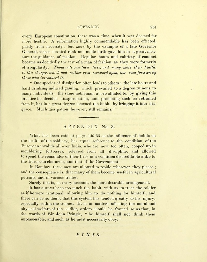 every European constitution, there was a time when it was deemed far more hostile. A reformation highly commendable has been effected, partly from necessity ; but more by the example of a late Governor General, whose elevated rank and noble birth gave him in a great mea- sure the guidance of fashion. Regular hours and sobriety of conduct became as decidedly the test of a man of fashion, as they were formerly of irregularity. Thousands owe their lives, and many more their health, to this change, which had neither been reckoned upon, nor even foreseen by those who introduced it. “ One species of dissipation often leads to others ; the late hours and hard drinking induced gaming, which prevailed to a degree ruinous to many individuals : the same nobleman, above alluded to, by giving this practice his decided disapprobation, and promoting such as refrained from it, has in a great degree lessened the habit, by bringing it into dis- grace. Much dissipation, however, still remains.” APPENDIX No. 3. What has been said at pages 149-55 on the influence of habits on the health of the soldiery, has equal reference to the condition of the European invalids all over India, who are now, too often, cooped up in mouldering fortresses, released from all discipline, and allowed to spend the remainder of their lives in a condition discreditable alike to the European character, and that of the Government. In Bombay, these men are allowed to reside wherever they please ; and the consequence is, that many of them become useful in agricultural pursuits, and in various trades. Surely this is, on every account, the more desirable arrangement. It has always been too much the habit with us to treat the soldier as if he were irrational, allowing him to do nothing for himself; and there can be no doubt that this system has tended greatly to his injury, especially within the tropics. Even in matters affecting the moral and physical welfare of the soldier, orders should be framed so as that, in the words of Sir John Pringle, “ he himself shall not think them unreasonable, and such as he must necessarily obey.” FINIS.