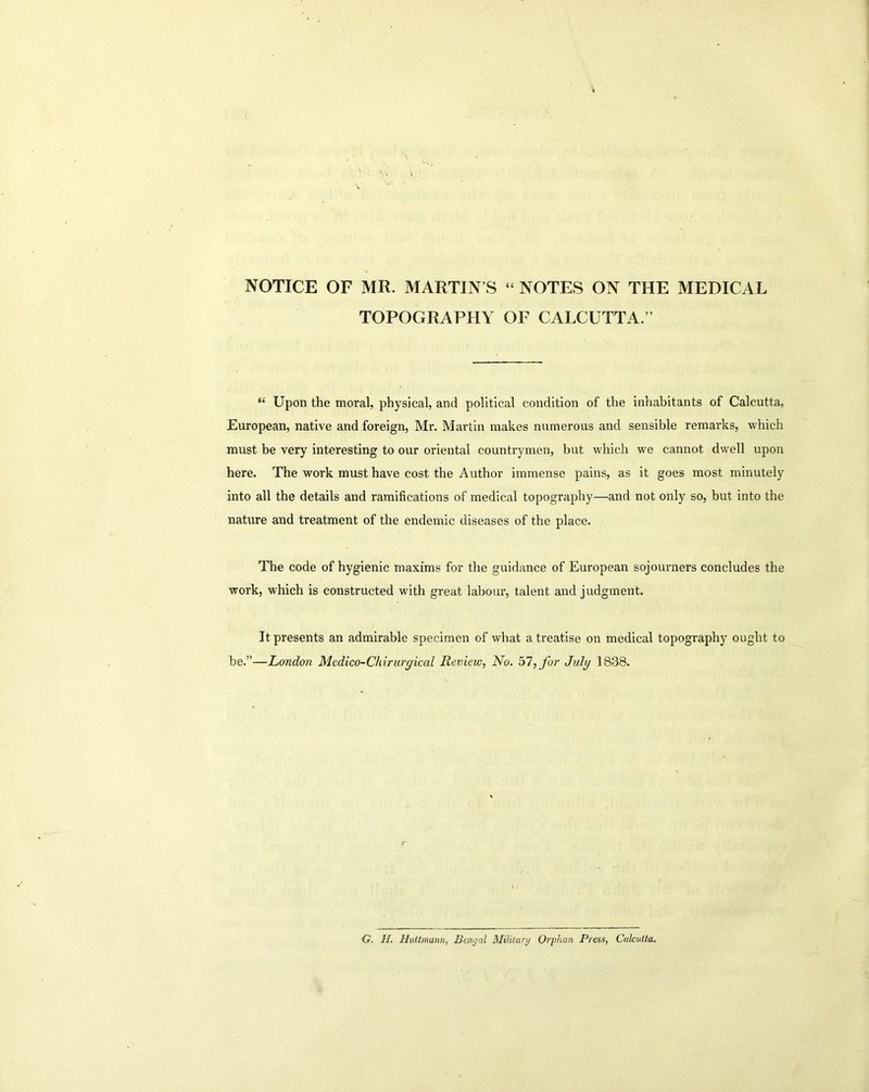 NOTICE OF MR. MARTIN S “ NOTES ON THE MEDICAL TOPOGRAPHY OF CALCUTTA.” “ Upon the moral, physical, and political condition of the inhabitants of Calcutta, European, native and foreign, Mr. Martin makes numerous and sensible remarks, which must be very interesting to our oriental countrymen, but which we cannot dwell upon here. The work must have cost the Author immense pains, as it goes most minutely into all the details and ramifications of medical topography—and not only so, but into the nature and treatment of the endemic diseases of the place. The code of hygienic maxims for the guidance of European sojourners concludes the work, which is constructed with great labour, talent and judgment. It presents an admirable specimen of what a treatise on medical topography ought to be.”—London Medico-Chirurgical Review, No. 57, for July 1838. G. H. Huttmann, Bengal Military Orphan Press, Calcutta.