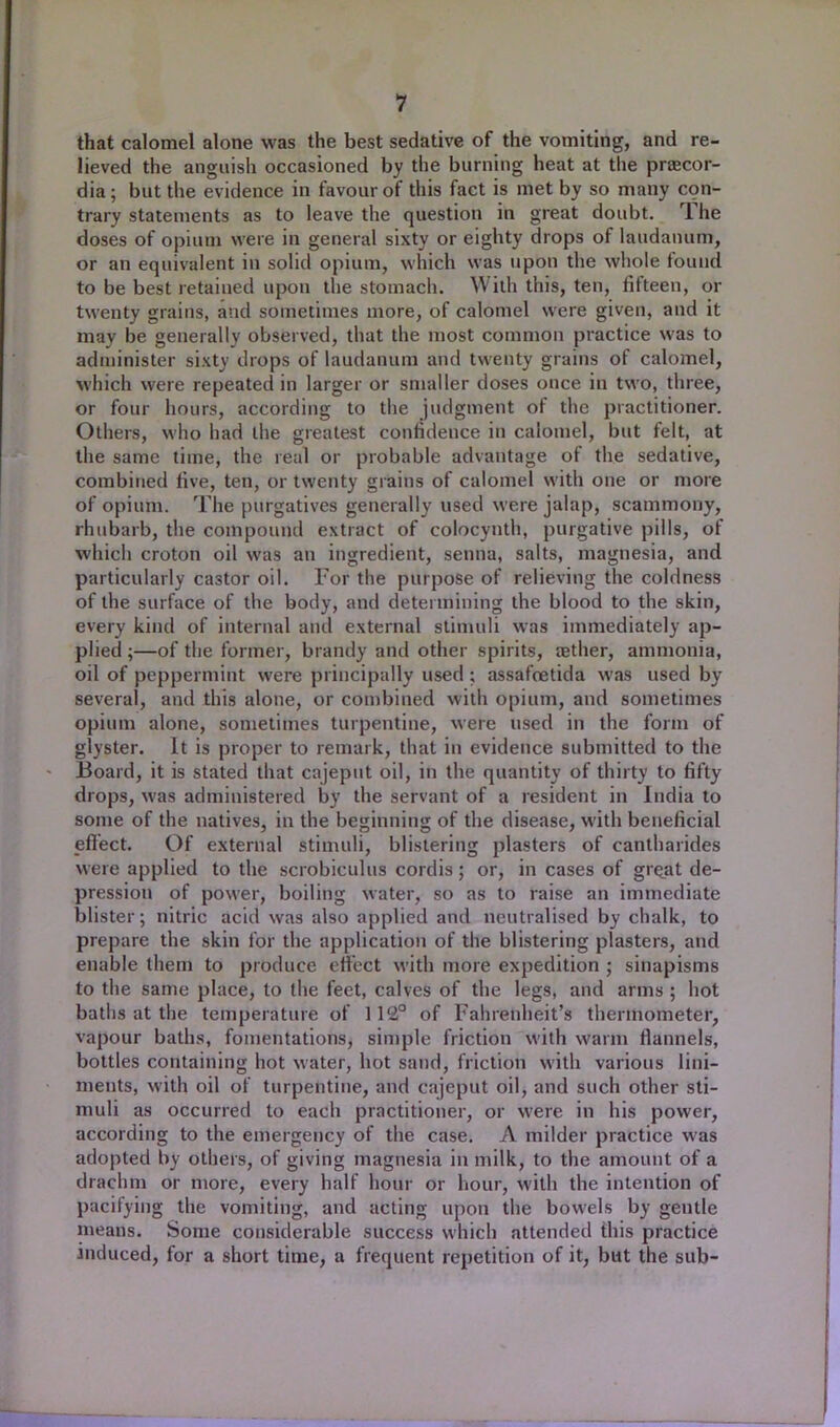that calomel alone was the best sedative of the vomiting, and re- lieved the anguish occasioned by the burning heat at the praecor- dia; but the evidence in favour of this fact is met by so many con- trary statements as to leave the question in great doubt. The doses of opium were in general sixty or eighty drops of laudanum, or an equivalent in solid opium, which was upon the whole found to be best retained upon the stomach. With this, ten, fifteen, or twenty grains, and sometimes more, of calomel were given, and it may be generally observed, that the most common practice was to administer sixty drops of laudanum and twenty grains of calomel, which were repeated in larger or smaller doses once in two, three, or four hours, according to the judgment of the practitioner. Others, who had the greatest confidence in calomel, but felt, at the same time, the real or probable advantage of the sedative, combined five, ten, or twenty grains of calomel with one or more of opium. The purgatives generally used were jalap, scammony, rhubarb, the compound extract of colocynth, purgative pills, of which croton oil was an ingredient, senna, salts, magnesia, and particularly castor oil. For the purpose of relieving the coldness of the surface of the body, and determining the blood to the skin, every kind of internal and external stimuli was immediately ap- plied ;—of the former, brandy and other spirits, a?ther, ammonia, oil of peppermint were principally used; assafoetida was used by several, and this alone, or combined with opium, and sometimes opium alone, sometimes turpentine, were used in the form of glyster. It is proper to remark, that in evidence submitted to the Board, it is stated that cajeput oil, in the quantity of thirty to fifty drops, was administered by the servant of a resident in India to some of the natives, in the beginning of the disease, with beneficial effect. Of external stimuli, blistering plasters of cantharides were applied to the scrobiculus cordis; or, in cases of gre_at de- pression of power, boiling water, so as to raise an immediate blister; nitric acid was also applied and neutralised by chalk, to prepare the skin for the application of the blistering plasters, and enable them to produce effect with more expedition ; sinapisms to the same place, to the feet, calves of the legs, and arms ; hot baths at the temperature of 112° of Fahrenheit's thermometer, vapour baths, fomentations, simple friction with warm flannels, bottles containing hot water, hot sand, friction witli various lini- ments, with oil of turpentine, and cajeput oil, and such other sti- muli as occurred to each practitioner, or were in his power, according to the emergency of the case. A milder practice was adopted by others, of giving magnesia in milk, to the amount of a drachm or more, every half hour or hour, with the intention of pacifying the vomiting, and acting upon the bowels by gentle means. Some considerable success which attended this practice induced, for a short time, a frequent repetition of it, but the sub-