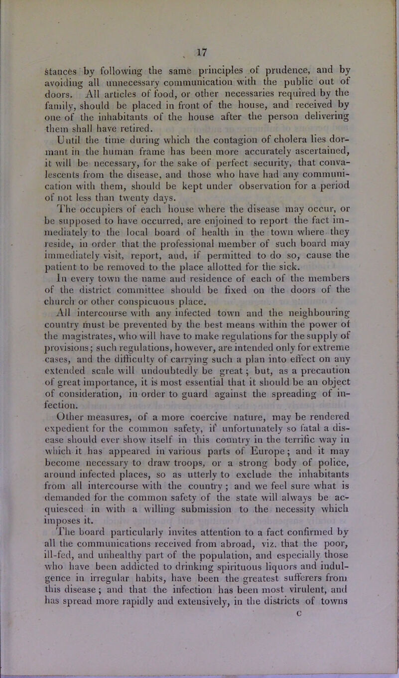stances by following the same principles of prudence, and by avoiding all unnecessary communication with the public out of doors. All articles of food, or other necessaries required by the family, should be placed in front of the house, and received by one of the inhabitants of the house after the person delivering them shall have retired. Until the time during which the contagion of cholera lies dor- mant in tlie human frame has been more accurately ascertained, it will be necessary, for the sake of perfect security, that conva- lescents from the disease, and those who have had any communi- cation with them, should be kept under observation for a period of not less than twenty days. The occupiers of each house where the disease may occur, or be supposed to have occurred, are enjoined to report the fact im- mediately to the local board of health in the town where they reside, in order that the professional member of such board may immediately visit, report, and, if permitted to do so, cause the patient to be removed to the place allotted for the sick. In every town the name and residence of each of the members of the district committee should be fixed on the doors of the church or other conspicuous place. All intercourse with any infected town and the neighbouring country must be prevented by the best means within the power of the magistrates, who will have to make regulations for the supply of provisions; such regulations, however, are intended only for extreme cases, and the difficulty of carrying such a plan into effect on any extended scale will undoubtedly be great; but, as a precaution of great importance, it is most essential that it should be an object of consideration, in order to guard against the spreading of in- fection. Other measures, of a more coercive nature, may be rendered expedient for the common safety, if unfortunately so fatal a dis- ease should ever show itself in this country in the terrific way in which it has appeared in various parts of Europe; and it may become necessary to draw troops, or a strong body of police, around infected places, so as utterly to exclude the inhabitants from all intercourse with the country ; and we feel sure what is demanded for the common safety of the state will always be ac- quiesced in with a willing submission to the necessity which imposes it. The board particularly invites attention to a fact confirmed by all the communications received from abroad, viz. that the poor, ill-fed, and unhealthy part of the population, and especially those who have been addicted to drinking spirituous liquors and indul- gence in irregular habits, have been the greatest sufferers from this disease; and that the infection has been most virulent, ami has spread more rapidly and extensively, in the districts of towns c