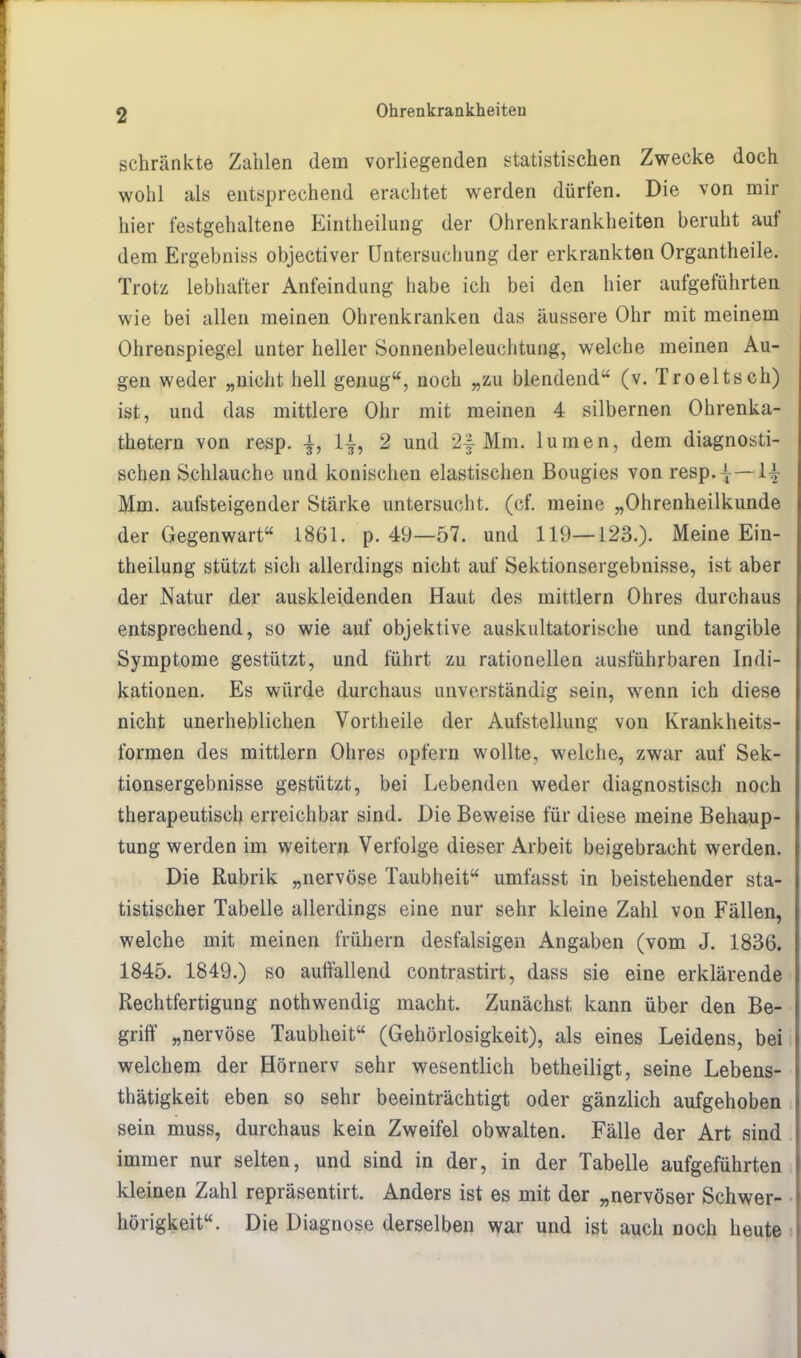 schränkte Zahlen dem vorliegenden statistischen Zwecke doch wohl als entsprechend erachtet werden dürfen. Die von mir hier festgehaltene Einteilung der Ohrenkrankheiten beruht auf dem Ergebnis* objectiver Untersuchung der erkrankten Organtheile. Trotz lebhafter Anfeindung habe ich bei den hier aufgeführten wie bei allen meinen Ohrenkranken das äussere Ohr mit meinem Ohrenspiegel unter heller Sonnenbeleuchtung, welche meinen Au- gen weder „nicht hell genug, noch „zu blendend (v. Troeltsch) ist, und das mittlere Ohr mit meinen 4 silbernen Ohrenka- thetern von resp. -±, 1|, 2 und 2f Mm. lumen, dem diagnosti- schen Schlauche und konischen elastischen Bougies von resp.|—1^ Mm. aufsteigender Stärke untersucht, (cf. meine „Ohrenheilkunde der Gegenwart 1861. p. 49—57. und 119—123.). Meine Ein- theilung stützt sich allerdings nicht auf Sektionsergebnisse, ist aber der Natur der auskleidenden Haut des mittlem Ohres durchaus entsprechend, so wie auf objektive auskultatorische und tangible Symptome gestützt, und führt zu rationellen ausführbaren Indi- kationen. Es würde durchaus unverständig sein, wenn ich diese nicht unerheblichen Vortheile der Aufstellung von Krankheits- formen des mittlem Ohres opfern wollte, welche, zwar auf Sek- tionsergebnisse gestützt, bei Lebenden weder diagnostisch noch therapeutisch erreichbar sind. Die Beweise für diese meine Behaup- tung werden im weitern Verfolge dieser Arbeit beigebracht werden. Die Rubrik „nervöse Taubheit umfasst in beistehender sta- tistischer Tabelle allerdings eine nur sehr kleine Zahl von Fällen, welche mit meinen frühern desfalsigen Angaben (vom J. 1836. 1845. 1849.) so auffallend contrastirt, dass sie eine erklärende Rechtfertigung nothwendig macht. Zunächst kann über den Be- griff „nervöse Taubheit (Gehörlosigkeit), als eines Leidens, bei welchem der Hörnerv sehr wesentlich betheiligt, seine Lebens- thätigkeit eben so sehr beeinträchtigt oder gänzlich aufgehoben sein muss, durchaus kein Zweifel obwalten. Fälle der Art sind immer nur selten, und sind in der, in der Tabelle aufgeführten kleinen Zahl repräsentirt. Anders ist es mit der „nervöser Schwer- hörigkeit. Die Diagnose derselben war und ist auch noch heute