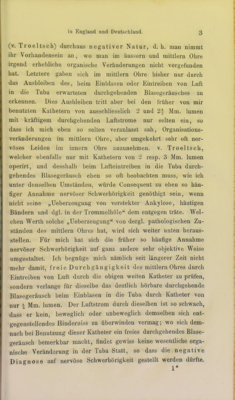 (v. Troeltsch) durchaus negativer Natur, d.h. man nimmt ihr Vorhandensein an, wo man im äussern und mittlem Ohre irgend erhebliche organische Veränderungen nicht vorgefunden hat. Letztere gaben sich im mittlem Ohre bisher nur durch das Ausbleiben des, beim Einblasen oder Eintreiben von Luft in die Tuba erwarteten durchgehenden Blasegeräusches zu erkennen. Dies Ausbleiben tritt aber bei den früher von mir benutzten Kathetern von ausschliesslich 2 und 2| Mm. lumen mit kräftigem durchgehenden Luftstrome nur selten ein, so dass ich mich eben so selten veranlasst sah, Organisations- veränderungeu im mittlem Ohre, aber umgekehrt sehr oft ner- vöses Leiden im innere Ohre anzunehmen, v. Troeltsch, welcher ebenfalls nur mit Kathetern von 2 resp. 3 Mm. lumen operirt, und desshalb beim Lufteintreiben in die Tuba durch- gehendes Blasegeräusch eben so oft beobachten muss, wie ich unter denselben Umständen, würde Consequent zu eben so häu- tiger Annahme nervöser Schwerhörigkeit genöthigt sein, wenn nicht seine „Ueberzeugung von verstekter Ankylose, häutigen Bändern und dgl. in der Trommelhöle dem entgegen träte. Wel- chen Werth solche „Ueberzeugung von dergl. pathologischen Zu- ständen des mittlem Ohres hat, wird sich weiter unten heraus- stellen. Für mich hat sich die früher so häutige Annahme nervöser Schwerhörigkeit auf ganz andere sehr objektive Weise umgestaltet. Ich begnüge mich nämlich seit längerer Zeit nicht mehr damit, freie Durchgängigkeit des mittlem Ohres durch Eintreiben von Luft durch die obigen weiten Katheter zu prüfen, sondern verlange für dieselbe das deutlich hörbare durchgehende Blasegeräusch beim Einblasen in die Tuba durch Katheter von nur k Mm. lumen. Der Luftstrom durch dieselben ist so schwach, dass er kein, beweglich oder unbeweglich demselben sich ent- gegenstellendes Hinderniss zu überwinden vermag; wo sich dem- nach bei Benutzung dieser Katheter ein freies durchgehendes Blase- geräusch bemerkbar macht, findet gewiss keine wesentliche orga- nische Veränderung in der Tuba Statt, so dass die negative Diagnose auf nervöse Schwerhörigkeit gestellt werden dürfte. 1*