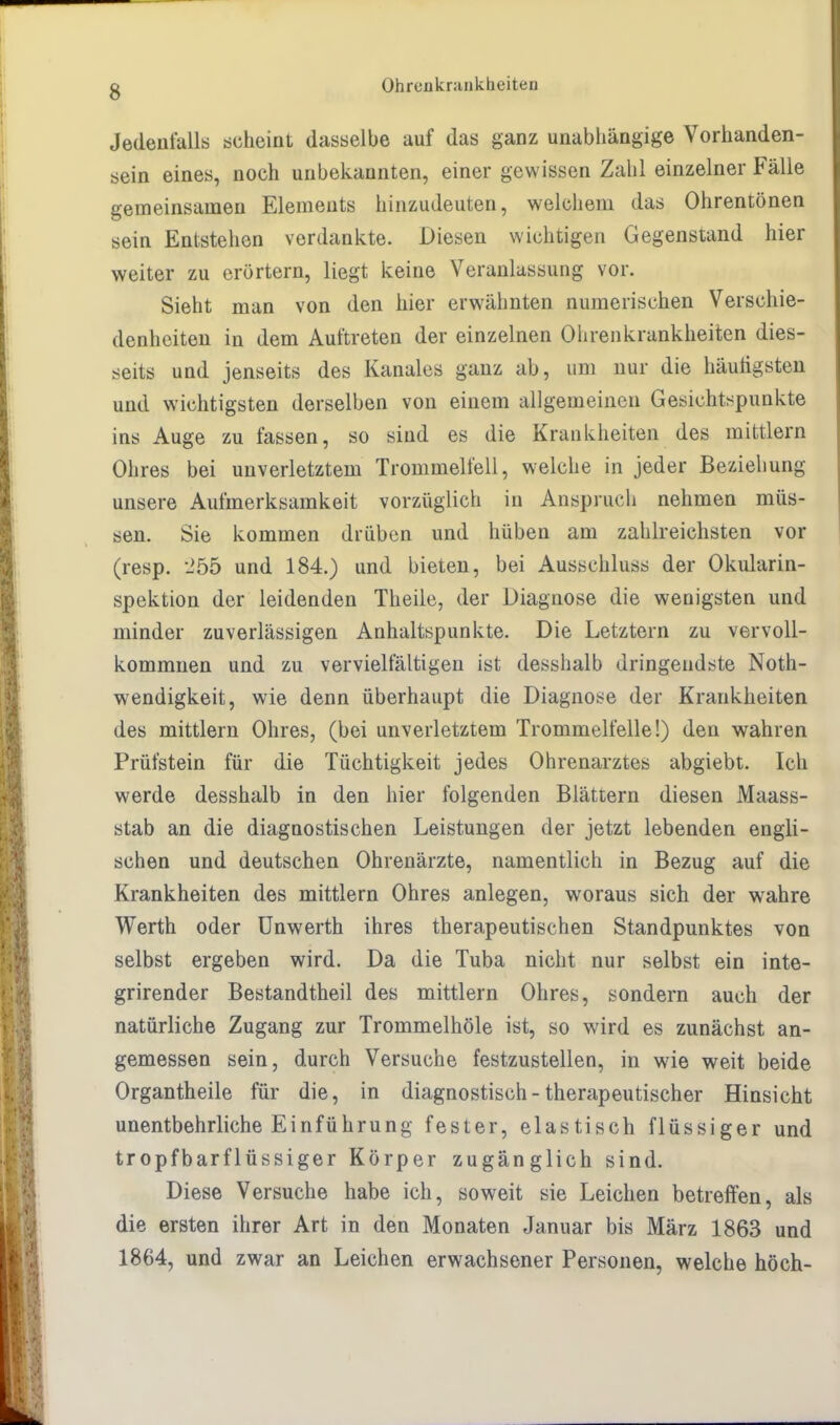 Jedenfalls scheint dasselbe auf das ganz unabhängige Vorhanden- sein eines, noch unbekannten, einer gewissen Zahl einzelner Fälle gemeinsamen Elements hinzudeuten, welchem das Ohrentönen sein Entstehen verdankte. Diesen wichtigen Gegenstand hier weiter zu erörtern, liegt keine Veranlassung vor. Sieht man von den hier erwähnten numerischen Verschie- denheiten in dem Auftreten der einzelnen Ohrenkrankheiten dies- seits und jenseits des Kanales ganz ab, um nur die häutigsten und wichtigsten derselben von einem allgemeinen Gesichtspunkte ins Auge zu fassen, so sind es die Krankheiten des mittlem Ohres bei unverletztem Trommelfell, welche in jeder Beziehung unsere Aufmerksamkeit vorzüglich in Anspruch nehmen müs- sen. Sie kommen drüben und hüben am zahlreichsten vor (resp. 255 und 184.) und bieten, bei Ausschluss der Okularin- spektion der leidenden Theile, der Diagnose die wenigsten und minder zuverlässigen Anhaltspunkte. Die Letztern zu vervoll- kommnen und zu vervielfältigen ist desshalb dringendste Not- wendigkeit, wie denn überhaupt die Diagnose der Krankheiten des mittlem Ohres, (bei unverletztem Trommelfelle!) den wahren Prüfstein für die Tüchtigkeit jedes Ohrenarztes abgiebt. Ich werde desshalb in den hier folgenden Blättern diesen Maass- stab an die diagnostischen Leistungen der jetzt lebenden engli- schen und deutschen Ohrenärzte, namentlich in Bezug auf die Krankheiten des mittlem Ohres anlegen, woraus sich der wahre Werth oder Unwerth ihres therapeutischen Standpunktes von selbst ergeben wird. Da die Tuba nicht nur selbst ein inte- grirender Bestandtheil des mittlem Ohres, sondern auch der natürliche Zugang zur Trommelhöle ist, so wird es zunächst an- gemessen sein, durch Versuche festzustellen, in wie weit beide Organtheile für die, in diagnostisch - therapeutischer Hinsicht unentbehrliche Einführung fester, elastisch flüssiger und tropfbarflüssiger Körper zugänglich sind. Diese Versuche habe ich, soweit sie Leichen betreffen, als die ersten ihrer Art in den Monaten Januar bis März 1863 und 1864, und zwar an Leichen erwachsener Personen, welche hoch-