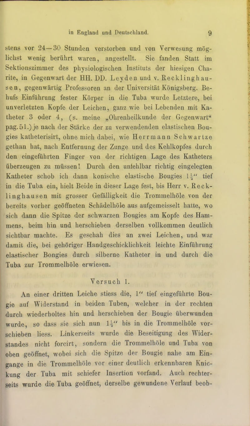 stens vor 24—30 Stunden verstorben und von Verwesung mög- lichst wenig berührt waren, angestellt. Sie fanden Statt im Sektionszimmer des physiologischen Instituts der hiesigen Cha- rite, in Gegenwart der HH. DD. Leyden und v. Recklinghau- sen, gegenwärtig Professoren an der Universität Königsberg. Be- hufs Einführung fester Körper in die Tuba wurde Letztere, bei unverletzten Kopfe der Leichen, ganz wie bei Lebenden mit Ka- theter 3 oder 4, (s. meine „Ohrenheilkunde der Gegenwart pag.ol.) je nach der Stärke der zu verwendenden elastischen Bou- gies katheterisirt, ohne mich dabei, wie Herrmann Schwartze gethan hat, nach Entfernung der Zunge und des Kehlkopfes durch den eingeführten Finger von der richtigen Lage des Katheters überzeugen zu müssen! Durch den unfehlbar richtig eingelegten Katheter schob ich dann konische elastische Bougies \\4i tief in die Tuba ein, hielt Beide in dieser Lage fest, bis Herr v. Reck- linghausen mit grosser Gefälligkeit die Trommelhöle von der bereits vorher geöffneten Schädelhöle aus aufgemeisselt hatte, wo sich dann die Spitze der schwarzen Bougies am Kopfe des Ham- mens, beim hin und herschieben derselben vollkommen deutlich sichtbar machte. Es geschah dies an zwei Leichen, und war damit die, bei gehöriger Handgeschicklichkeit leichte Einführung elastischer Bongies durch silberne Katheter in und durch die Tuba zur Trommelhöle erwiesen. Versuch l. An einer dritten Leiche stiess die, 1 tief eingeführte Bou- gie auf Widerstand in beiden Tuben, welcher in der rechten durch wiederholtes hin und herschieben der Bougie überwunden wurde, so dass sie sich nun \\ bis in die Trommelhöle vor- schieben liess. Linkerseits wurde die Beseitigung des Wider- standes nicht forcirt, sondern die Trommelhöle und Tuba von oben geöffnet, wobei sich die Spitze der Bougie nahe am Ein- gange in die Trommelhöle vor einer deutlich erkennbaren Knic- kung der Tuba mit schiefer Insertion vorfand. Auch rechter- seits wurde die Tuba geöffnet, derselbe gewundene Verlauf beob-
