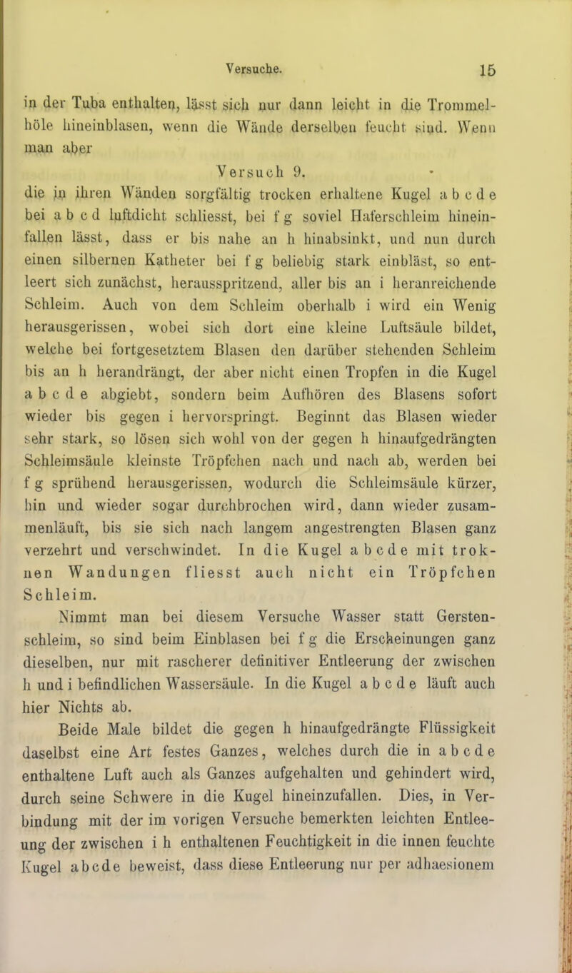 in der Tuba enthalten, lässt sich nur dann leicht in die Tronimel- höle hineinblasen, wenn die Wände derselben feucht sind. Wenn man aber Versuch 9, die in ihren Wänden sorgfältig trocken erhaltene Kugel abcde bei a b c d luftdicht schliesst, bei f g soviel Haferschleim hinein- fallen lässt, dass er bis nahe an h hinabsinkt, und nun durch einen silbernen Katheter bei f g beliebig stark einbläst, so ent- leert sich zunächst, herausspritzend, aller bis an i heranreichende Schleim. Auch von dem Schleim oberhalb i wird ein Wenig herausgerissen, wobei sich dort eine kleine Luftsäule bildet, welche bei fortgesetztem Blasen den darüber stehenden Schleim bis an h herandrängt, der aber nicht einen Tropfen in die Kugel abcde abgiebt, sondern beim Aufhören des Blasens sofort wieder bis gegen i hervorspringt. Beginnt das Blasen wieder sehr stark, so lösen sich wohl von der gegen h hinaufgedrängten Schleimsäule kleinste Tröpfchen nach und nach ab, werden bei f g sprühend herausgerissen, wodurch die Schleimsäule kürzer, hin und wieder sogar durchbrochen wird, dann wieder zusam- menläuft, bis sie sich nach langem angestrengten Blasen ganz verzehrt und verschwindet. In die Kugel abcde mit trok- nen Wandungen fliesst auch nicht ein Tröpfchen Schleim. Nimmt man bei diesem Versuche Wasser statt Gersten- schleim, so sind beim Einblasen bei f g die Erscheinungen ganz dieselben, nur mit rascherer definitiver Entleerung der zwischen h und i befindlichen Wassersäule. In die Kugel abcde läuft auch hier Nichts ab. Beide Male bildet die gegen h hinaufgedrängte Flüssigkeit daselbst eine Art festes Ganzes, welches durch die in abcde enthaltene Luft auch als Ganzes aufgehalten und gehindert wird, durch seine Schwere in die Kugel hineinzufallen. Dies, in Ver- bindung mit der im vorigen Versuche bemerkten leichten Entlee- ung der zwischen i h enthaltenen Feuchtigkeit in die innen feuchte Kugel abcde beweist, dass diese Entleerung nur per adhaesionem