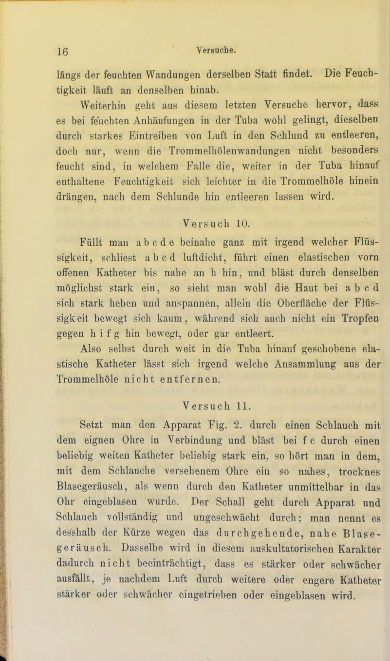 längs der feuchten Wandungen derselben Statt findet. Die Feuch- tigkeit läuft an denselben hinab. Weiterhin geht aus diesem letzten Versuche hervor, dass es bei feuchten Anhäufungen in der Tuba wohl gelingt, dieselben durch starkes Eintreiben von Luft in den Schlund zu entleeren, doch nur, wenn die Trommelhölenwandungen nicht besonders feucht sind, in welchem Falle die, weiter in der Tuba hinauf enthaltene Feuchtigkeit sich leichter in die TrommelhöTe hinein drängen, nach dem Schlünde hin entleeren lassen wird. Versuch 10. Füllt man abcde beinahe ganz mit irgend welcher Flüs- sigkeit, schliest a b c d luftdicht, führt einen elastischen vorn offenen Katheter bis nahe an h hin, und bläst durch denselben möglichst stark ein, so sieht man wohl die Haut bei ab cd sich stark heben und anspannen, allein die Oberfläche der Flüs- sigkeit bewegt sich kaum, während sich auch nicht ein Tropfen gegen h i f g hin bewegt, oder gar entleert. Also selbst durch weit in die Tuba hinauf geschobene ela- stische Katheter lässt sich irgend welche Ansammlung aus der Trommelhöle nicht entfernen. Versuch 11. Setzt man den Apparat Fig. 2. durch einen Schlauch mit dem eignen Ohre in Verbindung und bläst bei f c durch einen beliebig weiten Katheter beliebig stark ein, so hört man in dem, mit dem Schlauche versehenem Ohre ein so nahes, trocknes Blasegeräusch, als wenn durch den Katheter unmittelbar in das Ohr eingeblasen wurde. Der Schall geht durch Apparat und Schlauch vollständig und ungeschwächt durch; man nennt es desshalb der Kürze wegen das durchgehende, nahe Blase- geräusch. Dasselbe wird in diesem auskultatorischen Karakter dadurch nicht beeinträchtigt, dass es stärker oder schwächer ausfällt, je nachdem Luft durch weitere oder engere Katheter stärker oder schwächer eingetrieben oder eingeblasen wird.