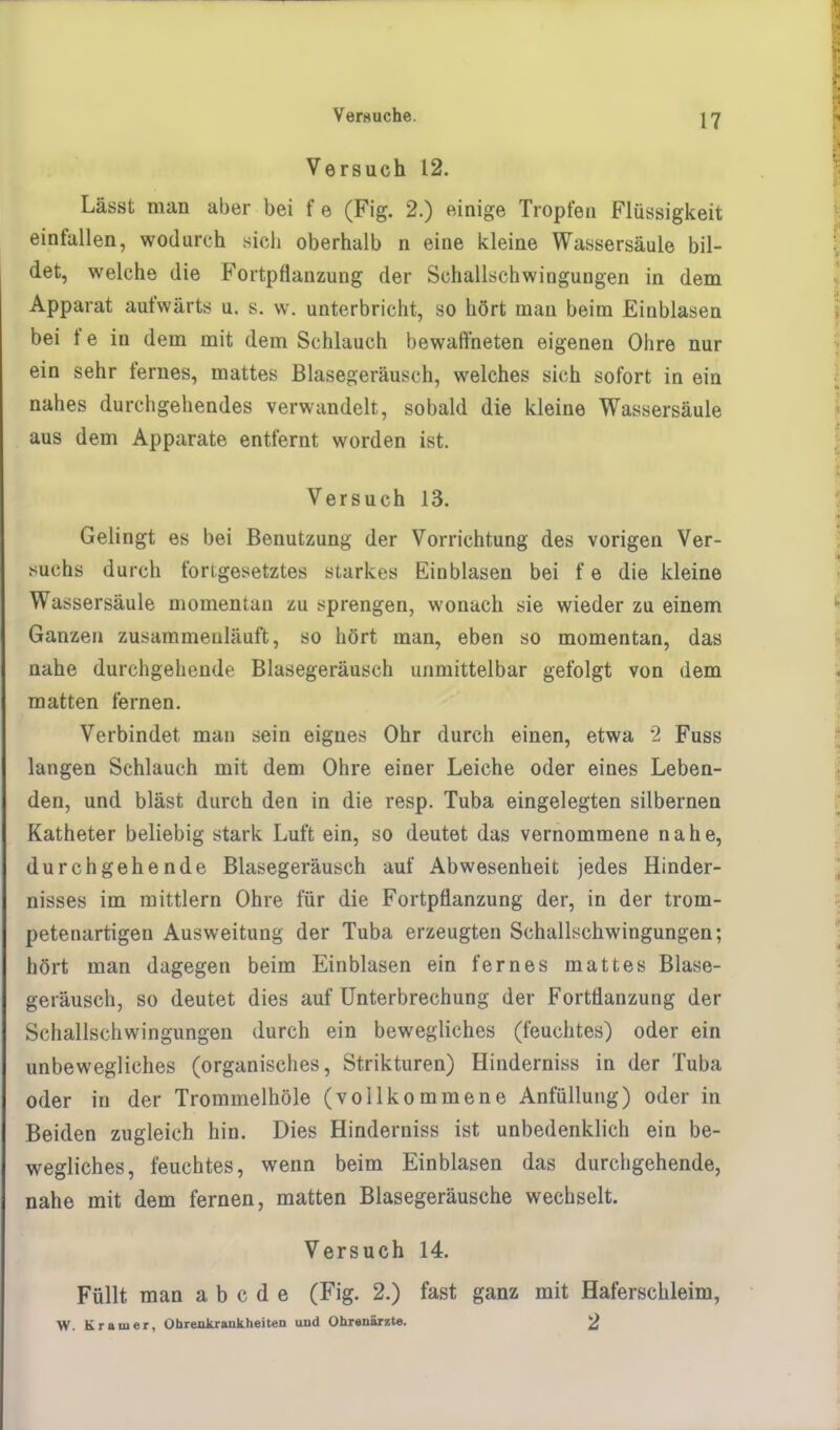 Versuch 12. Lässt man aber bei f e (Fig. 2.) einige Tropfen Flüssigkeit einfallen, wodurch sich oberhalb n eine kleine Wassersäule bil- det, welche die Fortpflanzung der SchalLschwingungen in dem Apparat aufwärts u. s. w. unterbricht, so hört man beim Einblasen bei f e in dem mit dem Schlauch bewaffneten eigenen Ohre nur ein sehr fernes, mattes Blasegeräusch, welches sich sofort in ein nahes durchgehendes verwandelt, sobald die kleine Wassersäule aus dem Apparate entlernt worden ist. Versuch 13. Gelingt es bei Benutzung der Vorrichtung des vorigen Ver- suchs durch forigesetztes starkes Einblasen bei f e die kleine Wassersäule momentan zu sprengen, wonach sie wieder zu einem Ganzen zusammeuläuft, so hört man, eben so momentan, das nahe durchgehende Blasegeräusch unmittelbar gefolgt von dem matten fernen. Verbindet man sein eignes Ohr durch einen, etwa 2 Fuss langen Schlauch mit dem Ohre einer Leiche oder eines Leben- den, und bläst durch den in die resp. Tuba eingelegten silbernen Katheter beliebig stark Luft ein, so deutet das vernommene nahe, durchgehende Blasegeräusch auf Abwesenheit jedes Hinder- nisses im mittlem Ohre für die Fortpflanzung der, in der trom- petenartigen Ausweitung der Tuba erzeugten Schallschwingungen; hört man dagegen beim Einblasen ein fernes mattes Blase- geräusch, so deutet dies auf Unterbrechung der Fortflanzung der Schallschwingungen durch ein bewegliches (feuchtes) oder ein unbewegliches (organisches, Strikturen) Hinderniss in der Tuba oder in der Trommelhöle (vollkommene Anfüllung) oder in Beiden zugleich hin. Dies Hinderniss ist unbedenklich ein be- wegliches, feuchtes, wenn beim Einblasen das durchgehende, nahe mit dem fernen, matten Blasegeräusche wechselt. Versuch 14. Füllt man a b c d e (Fig. 2.) fast ganz mit Haferschleim, W. Krämer, Ohrenkrankheiten uud Ohrenärzte. 2