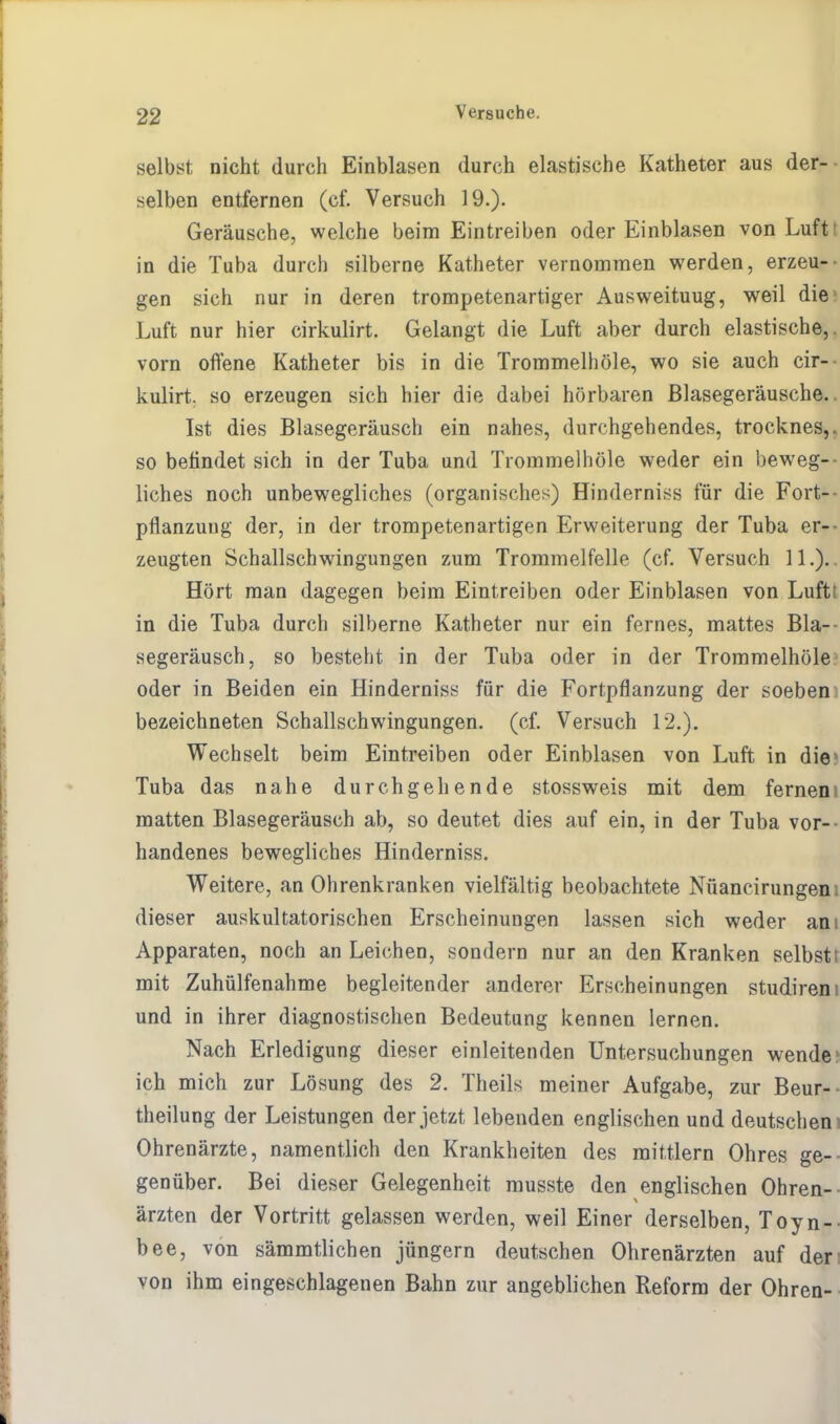 selbst nicht durch Einblasen durch elastische Katheter aus der- selben entfernen (cf. Versuch 19.). Geräusche, welche beim Eintreiben oder Einblasen von Luft in die Tuba durch silberne Katheter vernommen werden, erzeu- gen sich nur in deren trompetenartiger Ausweituug, weil die Luft nur hier cirkulirt. Gelangt die Luft aber durch elastische, vorn offene Katheter bis in die Trommeln öle, wo sie auch cir— kulirt. so erzeugen sich hier die dabei hörbaren Blasegeräusche. Ist dies Blasegeräusch ein nahes, durchgehendes, trocknes,. so befindet sich in der Tuba und Trommelhöle weder ein beweg- liches noch unbewegliches (organisches) Hinderniss für die Fort- pflanzung der, in der trompetenartigen Erweiterung der Tuba er- zeugten Schallschwingungen zum Trommelfelle (cf. Versuch 11.). Hört man dagegen beim Eintreiben oder Einblasen von Luftt in die Tuba durch silberne Katheter nur ein fernes, mattes Bla— segeräusch, so besteht in der Tuba oder in der Trommelhöle oder in Beiden ein Hinderniss für die Fortpflanzung der soeben bezeichneten Schallschwingungen, (cf. Versuch 12.). Wechselt beim Eintreiben oder Einblasen von Luft in die Tuba das nahe durchgehende stossweis mit dem fernem matten Blasegeräusch ab, so deutet dies auf ein, in der Tuba vor- handenes bewegliches Hinderniss. Weitere, an Ohrenkranken vielfältig beobachtete Nüancirungem dieser auskultatorischen Erscheinungen lassen sich weder am Apparaten, noch an Leichen, sondern nur an den Kranken selbstt mit Zuhülfenahme begleitender anderer Erscheinungen studiren und in ihrer diagnostischen Bedeutung kennen lernen. Nach Erledigung dieser einleitenden Untersuchungen wende ich mich zur Lösung des 2. Theils meiner Aufgabe, zur Beur- teilung der Leistungen der jetzt lebenden englischen und deutschem Ohrenärzte, namentlich den Krankheiten des mittlem Ohres ge- genüber. Bei dieser Gelegenheit musste den englischen Ohren- ärzten der Vortritt gelassen werden, weil Einer derselben, Toyn- bee, von sämmtlichen jüngern deutschen Ohrenärzten auf der von ihm eingeschlagenen Bahn zur angeblichen Reform der Ohren-