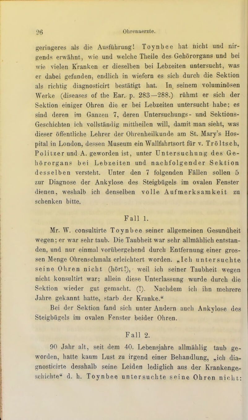 geringeres als die Ausführung! Toynbee hat nicht und nir- gends erwähnt, wie und welche Theile des Gehörorgans und bei wie vielen Kranken er dieselben bei Lebzeiten untersucht, was er dabei gefunden, endlich in wiefern es sich durch die Sektion als richtig diagnosticirt bestätigt hat. In seinem voluminösen Werke (diseases of the Ear. p. 283—288.) rühmt er sich der Sektion einiger Ohren die er bei Lebzeiten untersucht habe; es sind deren im Ganzen 7, deren Untersuchungs - und Sektions- Geschichten ich vollständig mittheilen will, damit man sieht, was dieser öffentliche Lehrer der Ohrenheilkunde am St. Mary's Hos- pital in London, dessen Museum ein Wallfahrtsort für v. Tröltsch, Politzer und A. geworden ist, unter Untersuchung des Ge- hörorgans bei Lebzeiten und nachfolgender Sektion desselben versteht. Unter den 7 folgenden Fällen sollen 5 zur Diagnose der Ankylose des Steigbügels im ovalen Fenster dienen, weshalb ich denselben volle Aufmerksamkeit zu schenken bitte. Fall 1. Mr. W. consultirte Toynbee seiner allgemeinen Gesundheit wegen; er war sehr taub. Die Taubheit war sehr allmählich entstan- den, und nur einmal vorübergehend durch Entfernung einer gros- sen Menge Ohrenschmalz erleichtert worden. „Ich untersuchte seine Ohren nicht (hört!), weil ich seiner Taubheit wegen nicht konsultirt war; allein diese Unterlassung wurde durch die Sektion wieder gut gemacht. (!). Nachdem ich ihn mehrere Jahre gekannt hatte, starb der Kranke. Bei der Sektion fand sich unter Andern auch Ankylose des Steigbügels im ovalen Fenster beider Ohren. Fall 2. 90 Jahr alt, seit dem 40. Lebensjahre allmählig taub ge- worden, hatte kaum Lust zu irgend einer Behandlung, „ich dia- gnosticirte desshalb seine Leiden lediglich aus der Krankenge- schichte d. h. Toynbee untersuchte seine Ohren nicht: