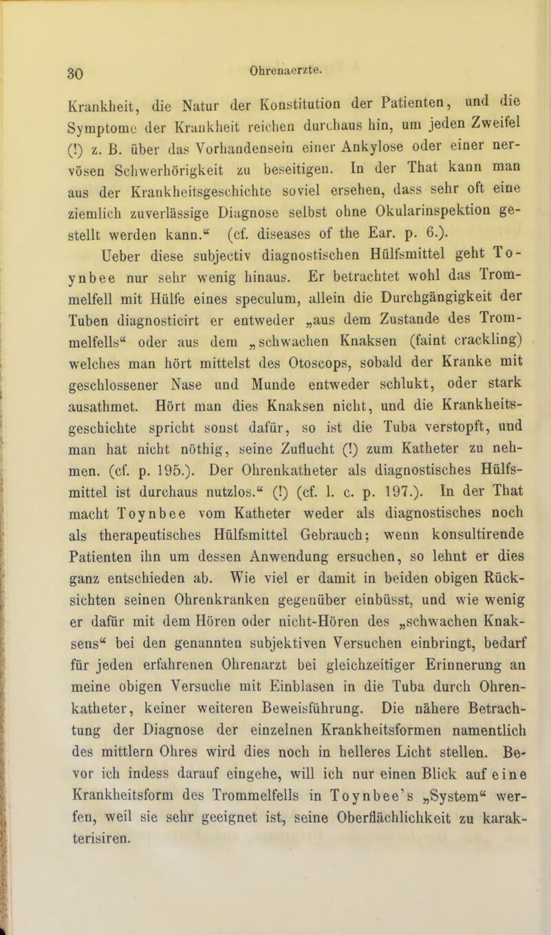 Krankheit, die Natur der Konstitution der Patienten, und die Symptome der Krankheit reichen durchaus hin, um jeden Zweifel (!) z. ß. über das Vorhandensein einer Ankylose oder einer ner- vösen Schwerhörigkeit zu beseitigen. In der That kann man aus der Krankheitsgeschichte soviel ersehen, dass sehr oft eine ziemlich zuverlässige Diagnose selbst ohne Okularinspektion ge- stellt werden kann. (cf. diseases of the Ear. p. 6.). Ueber diese subjectiv diagnostischen Hülfsmittel geht To- ynbee nur sehr wenig hinaus. Er betrachtet wohl das Trom- melfell mit Hülfe eines speculum, allein die Durchgängigkeit der Tuben diagnosticirt er entweder „aus dem Zustande des Trom- melfells oder aus dem „schwachen Knaksen (faint crackling) welches man hört mittelst des Otoscops, sobald der Kranke mit geschlossener Nase und Munde entweder schlukt, oder stark ausathmet. Hört man dies Knaksen nicht, und die Krankheits- geschichte spricht sonst dafür, so ist die Tuba verstopft, und man hat nicht nöthig, seine Zuflucht (!) zum Katheter zu neh- men, (cf. p. 195.). Der Ohrenkatheter als diagnostisches Hülfs- mittel ist durchaus nutzlos. (!) (cf. 1. c. p. 197.). In der That macht Toynbee vom Katheter weder als diagnostisches noch als therapeutisches Hülfsmittel Gebrauch; wenn konsultirende Patienten ihn um dessen Anwendung ersuchen, so lehnt er dies ganz entschieden ab. Wie viel er damit in beiden obigen Rück- sichten seinen Ohrenkranken gegenüber einbüsst, und wie wenig er dafür mit dem Hören oder nicht-Hören des „schwachen Knak- sens bei den genannten subjektiven Versuchen einbringt, bedarf für jeden erfahrenen Ohrenarzt bei gleichzeitiger Erinnerung an meine obigen Versuche mit Einblasen in die Tuba durch Ohren- katheter, keiner weiteren Beweisführung. Die nähere Betrach- tung der Diagnose der einzelnen Krankheitsformen namentlich des mittlem Ohres wird dies noch in helleres Licht stellen. Be- vor ich indess darauf eingehe, will ich nur einen Blick auf eine Krankheitsform des Trommelfells in Toynbee's „System wer- fen, weil sie sehr geeignet ist, seine Oberflächlichkeit zu karak- terisiren.