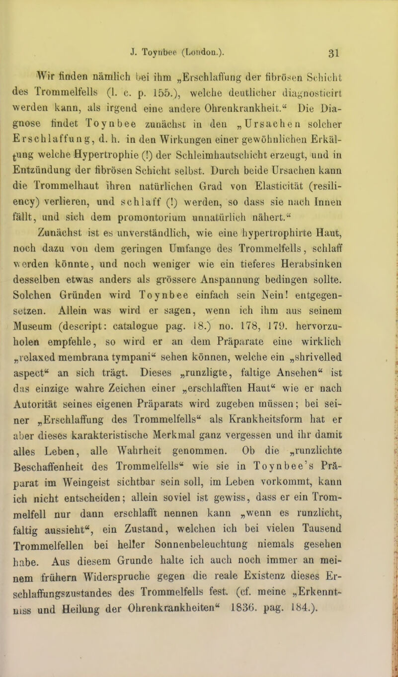 Wir finden nämlich bei ihm „Erschlaffung der fibrösen Schicht des Trommelfells (1. c. p. 155.), welche deutlicher diagnosticirt werden kann, als irgend eine andere Ohrenkrankheit. Die Dia- gnose findet Toynbee zunächst, in den „Ursachen solcher Erschlaffung, d. h. in den Wirkungen einer gewöhnlichen Erkäl- tung welche Hypertrophie (!) der Schleimhautschicht erzeugt, und in Entzündung der fibrösen Schicht selbst. Durch beide Ursachen kann die Trommelhaut ihren natürlichen Grad von Elasticität (resiii- ency) verlieren, und schlaff (!) werden, so dass sie nach Innen fällt, und sich dem Promontorium unnatürlich nähert. Zunächst ist es unverständlich, wie eine hypertrophirte Haut, noch dazu von dem geringen Umfange des Trommelfells, schlaff werden könnte, und noch weniger wie ein tieferes Herabsinken desselben etwas anders als grössere Anspannung bedingen sollte. Solchen Gründen wird Toynbee einfach sein Nein! entgegen- setzen. Allein was wird er sagen, wenn ich ihm aus seinem Museum (descript: catalogue pag. 18.) no. 178, 179. hervorzu- holen empfehle, so wird er an dem Präparate eine wirklich „velaxed membrana tympani sehen können, welche ein „shrivelled aspect an sich trägt. Dieses „runzligte, faltige Ansehen ist das einzige wahre Zeichen einer „erschlafften Haut wie er nach Autorität seines eigenen Präparats wird zugeben müssen; bei sei- ner „Erschlaffung des Trommelfells als Krankheitsform hat er aber dieses karakteristische Merkmal ganz vergessen und ihr damit alles Leben, alle Wahrheit genommen. Ob die „runzlichte Beschaffenheit des Trommelfells wie sie in Toynbee's Prä- parat im Weingeist sichtbar sein soll, im Leben vorkommt, kann ich nicht entscheiden; allein soviel ist gewiss, dass er ein Trom- melfell nur dann erschlafft nennen kann „wenn es runzlicht, faltig aussieht, ein Zustand, welchen ich bei vielen Tausend Trommelfellen bei heller Sonnenbeleuchtung niemals gesehen habe. Aus diesem Grunde halte ich auch noch immer an mei- nem frühern Widerspruche gegen die reale Existenz dieses Er- schlaffungszustandes des Trommelfells fest. (cf. meine „Erkennt- nis und Heilung der Ohrenkrankheiten 1836. pag. 184.).