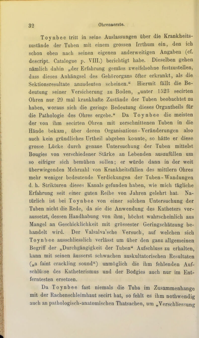 Toynbee tritt in seine Auslassungen über die Krankheits- zustände der Tuben mit einem grossen Irrthum ein, den ich schon oben nach seinen eigenen anderweitigen Angaben (cf. descript. Catalogue p. VIII.) berichtigt habe. Dieselben gehen nämlich dahin „der Erfahrung gemäss zweifelsohne festzustellen, dass dieses Anhängsel des Gehörorgans öfter erkrankt, als die Sektionsresultate anzudeuten scheinen. Hiermit fällt die Be- deutung seiner Versicherung zu Boden, „unter 1523 secirten Ohren nur 29 mal krankhafte Zustände der Tuben beobachtet zu haben, woraus sich die geringe Bedeutung dieses Organtheils für die Pathologie des Ohres ergebe. Da Toynbee die meisten der von ihm secirten Ohren mit zerschnittenen Tuben in die Hände bekam, über deren Organisation-Veränderungen also auch kein gründliches Urtheil abgeben konnte, so hätte er diese grosse Lücke durch genaue Untersuchung der Tuben mittelst Bougies von verschiedener Stärke an Lebenden auszufüllen um so eifriger sich bemühen sollen; er würde dann in der weit überwiegenden Mehrzahl von Krankheitsfällen des mittlem Ohres mehr weniger bedeutende Verdickungen der Tuben-Wandungen d, h. Strikturen dieses Kanals gefunden haben, wie mich tägliche Erfahrung seit einer guten Reihe von Jahren gelehrt hat. Na- türlich ist bei Toynbee von einer solchen Untersuchung der Tuben nicht die Rede, da sie die Anwendung des Katheters vor- aussetzt, dessen Handhabung von ihm, höchst wahrscheinlich aus Mangel an Geschicklichkeit mit grossester Geringschätzung be- handelt wird. Der Valsalva'sche Versuch, auf welchen sich Toynbee ausschliesslich verlässt um über den ganz allgemeinen Begriff der „Durchgängigkeit der Tuben Aufschluss zu erhalten, kann mit seinen äusserst schwachen auskultatorischen Resultaten („a faint crackling sound) unmöglich die ihm fehlenden Auf- schlüsse des Katheterismus und der BoiJgies auch nur im Ent- ferntesten ersetzen. Da Toynbee fast niemals die Tuba im Zusammenhange mit der Rachen Schleimhaut secirt hat, so fehlt es ihm nothwendig auch an pathologisch-anatomischen Thatsachen, um „Verschliessung