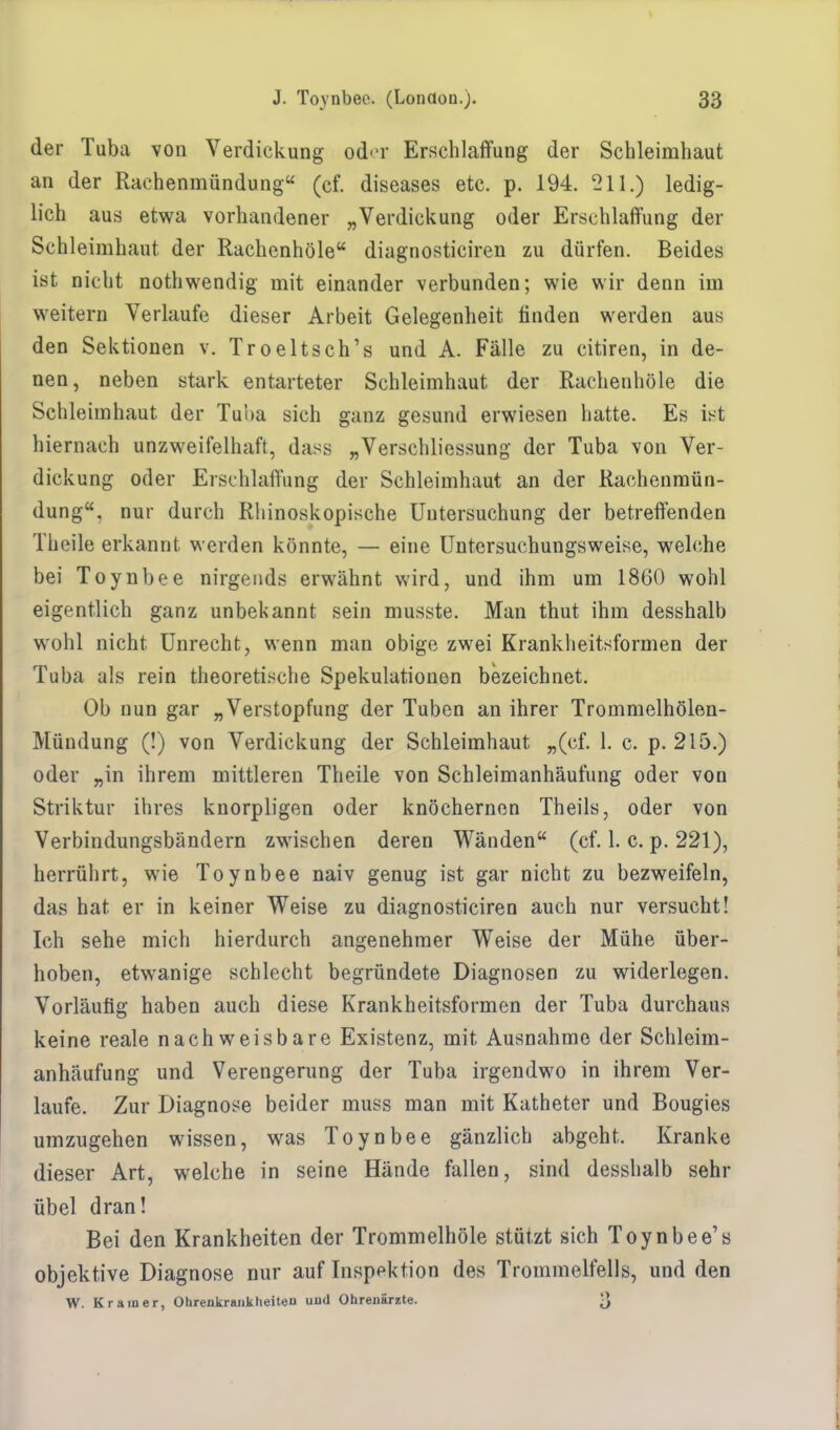 der Tuba von Verdickung oder Erschlaffung der Schleimhaut an der Rachenmündung (cf. diseases etc. p. 194. 211.) ledig- lich aus etwa vorhandener „Verdickung oder Erschlaffung der Schleimhaut, der Rachenhöle diagnosticiren zu dürfen. Beides ist nicht nothwendig mit einander verbunden; wie wir denn im weitern Verlaufe dieser Arbeit Gelegenheit finden werden aus den Sektionen v. Troeltsch's und A. Fälle zu citiren, in de- nen, neben stark entarteter Schleimhaut der Rachenhöle die Schleimhaut der Tuba sich ganz gesund erwiesen hatte. Es ist hiernach anzweifelhaft, dass „Verschliessung der Tuba von Ver- dickung oder Erschlaffung der Schleimhaut an der Rachenmün- dung, nur durch Rhinoskopische Untersuchung der betreffenden Theile erkannt werden könnte, — eine Untersuchungsweise, welche bei Toynbee nirgends erwähnt wird, und ihm um 1860 wohl eigentlich ganz unbekannt sein musste. Man thut ihm desshalb wrohl nicht Unrecht, wenn man obige zwei Krankheitsformen der Tuba als rein theoretische Spekulationen bezeichnet. Ob nun gar „Verstopfung der Tuben an ihrer Trommelhölen- Mündung (!) von Verdickung der Schleimhaut „(cf. 1. c. p. 215.) oder „in ihrem mittleren Theile von Schleimanhäufung oder von Striktur ihres knorpligen oder knöchernen Theils, oder von Verbindungsbändern zwischen deren Wänden (cf. 1. c. p. 221), herrührt, wie Toynbee naiv genug ist gar nicht zu bezweifeln, das hat er in keiner Weise zu diagnosticiren auch nur versucht! Ich sehe mich hierdurch angenehmer Weise der Mühe über- hoben, etwanige schlecht begründete Diagnosen zu widerlegen. Vorläufig haben auch diese Krankheitsformen der Tuba durchaus keine reale nachweisbare Existenz, mit Ausnahme der Schleim- anhäufung und Verengerung der Tuba irgendwo in ihrem Ver- laufe. Zur Diagnose beider muss man mit Katheter und Bougies umzugehen wissen, was Toynbee gänzlich abgeht. Kranke dieser Art, welche in seine Hände fallen, sind desshalb sehr übel dran! Bei den Krankheiten der Trommelhöle stützt sich Toynbee's objektive Diagnose nur auf Inspektion des Trommelfells, und den W. Kr am er, Ohrenkrankheiten uud Ohrenärzte. 3