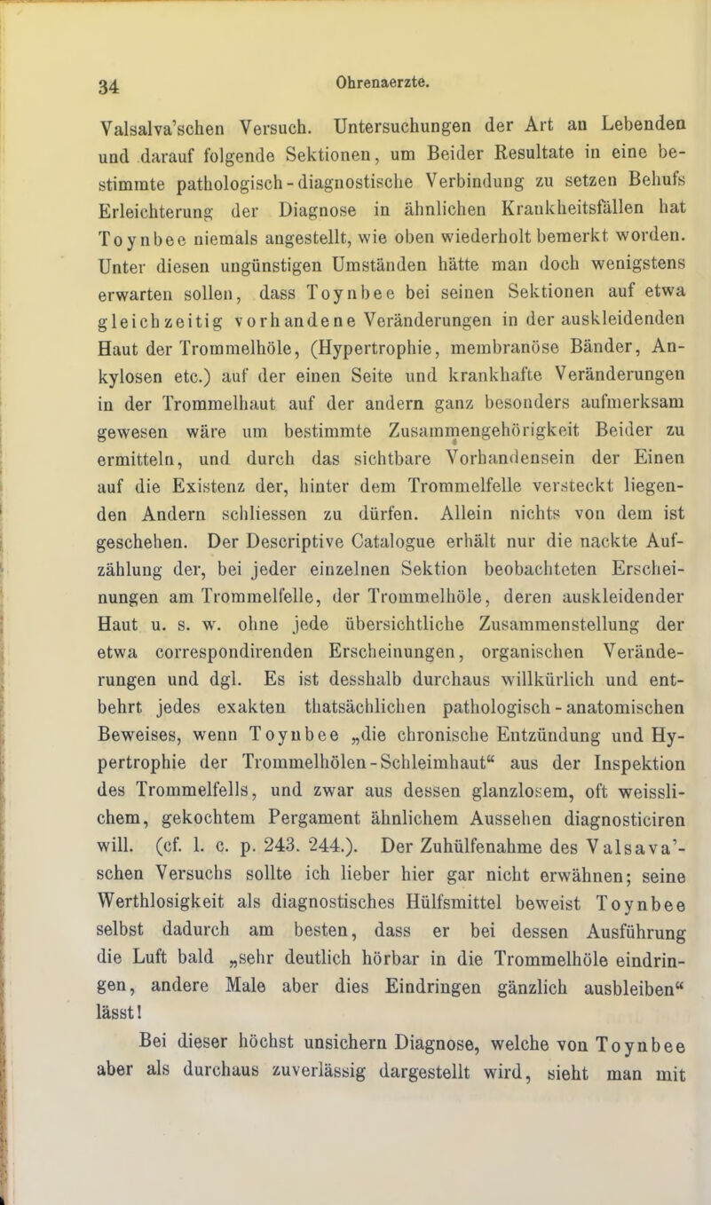 Valsalva'schen Versuch. Untersuchungen der Art an Lebenden und darauf folgende Sektionen, um Beider Resultate in eine be- stimmte pathologisch-diagnostische Verbindung zu setzen Behufs Erleichterung der Diagnose in ähnlichen Krankheitsfällen hat Toynbee niemals angestellt, wie oben wiederholt bemerkt worden. Unter diesen ungünstigen Umständen hätte man doch wenigstens erwarten sollen, dass Toynbee bei seinen Sektionen auf etwa gleichzeitig vorhandene Veränderungen in der auskleidenden Haut der Trommelhöle, (Hypertrophie, membranöse Bänder, An- kylosen etc.) auf der einen Seite und krankhafte Veränderungen in der Trommelhaut auf der andern ganz besonders aufmerksam gewesen wäre um bestimmte Zusammengehörigkeit Beider zu ermitteln, und durch das sichtbare Vorhandensein der Einen auf die Existenz der, hinter dem Trommelfelle versteckt liegen- den Andern schliessen zu dürfen. Allein nichts von dem ist geschehen. Der Descriptive Catalogue erhält nur die nackte Auf- zählung der, bei jeder einzelnen Sektion beobachteten Erschei- nungen am Trommelfelle, der Trommelhöle, deren auskleidender Haut u. s. w. ohne jede übersichtliche Zusammenstellung der etwa correspondirenden Erscheinungen, organischen Verände- rungen und dgl. Es ist desshalb durchaus willkürlich und ent- behrt jedes exakten thatsächlichen pathologisch - anatomischen Beweises, wenn Toynbee „die chronische Entzündung uud Hy- pertrophie der Trommelhölen-Schleimhaut aus der Inspektion des Trommelfells, und zwar aus dessen glanzlosem, oft weissli- chem, gekochtem Pergament ähnlichem Aussehen diagnosticiren will. (cf. L c. p. 243. 244.). Der Zuhülfenahme des Valsava'- schen Versuchs sollte ich lieber hier gar nicht erwähnen; seine Wertlosigkeit als diagnostisches Hülfsmittel beweist Toynbee selbst dadurch am besten, dass er bei dessen Ausführung die Luft bald „sehr deutlich hörbar in die Trommelhöle eindrin- gen, andere Male aber dies Eindringen gänzlich ausbleiben lässt! Bei dieser höchst unsichern Diagnose, welche von Toynbee aber als durchaus zuverlässig dargestellt wird, sieht man mit