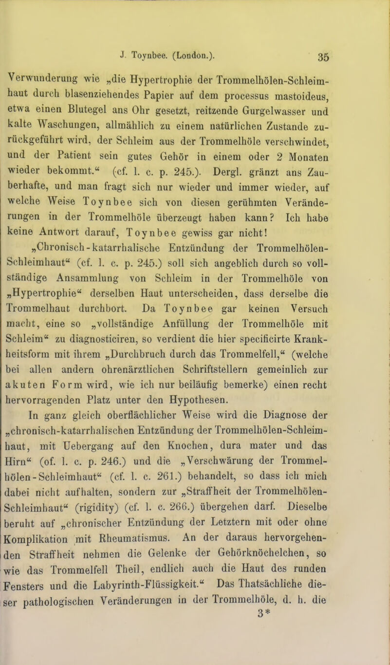 Verwunderung wie „die Hypertrophie der Trommelhölen-Schleim- haut durch blasenziehendes Papier auf dem processus mastoideus, etwa einen Blutegel ans Ohr gesetzt, reitzende Gurgelwasser und kalte Waschungen, allmählich zu einem natürlichen Zustande zu- rückgeführt wird, der Schleim aus der Trommelhöle verschwindet, und der Patient sein gutes Gehör in einem oder 2 Monaten wieder bekommt.« (cf. 1. c. p. 245.). Dergl. gränzt ans Zau- berhafte, und man fragt sich nur wieder und immer wieder, auf welche Weise Toynbee sich von diesen gerühmten Verände- rungen in der Trommelhöle überzeugt haben kann? Ich habe keine Antwort darauf, Toynbee gewiss gar nicht! „Chronisch-katarrhalische Entzündung der Troramelhölen- Schleimhaut (cf. 1. c. p. 245.) soll sich angeblich durch so voll- ständige Ansammlung von Schleim in der Trommelhöle von „Hypertrophie derselben Haut unterscheiden, dass derselbe die Trommelhaut durchbort. Da Toynbee gar keinen Versuch macht, eine so „vollständige Anfüllung der Trommelhöle mit Schleim zu diagnosticiren, so verdient die hier specificirte Krank- heitsform mit ihrem „Durchbruch durch das Trommelfell, (welche bei allen andern ohrenärztlichen Schriftstellern gemeinlich zur akuten Form wird, wie ich nur beiläufig bemerke) einen recht hervorragenden Platz unter den Hypothesen. In ganz gleich oberflächlicher Weise wird die Diagnose der „chronisch-katarrhalischen Entzündung der Trommelhölen-Schleim- haut, mit Uebergang auf den Knochen, dura mater und das Hirn (of. 1. c. p. 246.) und die „Verschwärung der Trommel- hölen-Schleimhaut (cf. 1. c, 261.) behandelt, so dass ich mich dabei nicht aufhalten, sondern zur „Straffheit der Trommelhölen- Schleimhaut (rigidity) (cf. 1. c. 266.) übergehen darf. Dieselbe beruht auf „chronischer Entzündung der Letztern mit oder ohne Komplikation mit Rheumatismus. An der daraus hervorgehen- den Straffheit nehmen die Gelenke der Gehörknöchelchen, so wie das Trommelfell Theil, endlich auch die Haut des runden Fensters und die Labyrinth-Flüssigkeit. Das Thatsächliche die- ser pathologischen Veränderungen in der Trommelhöle, d. h. die 3*