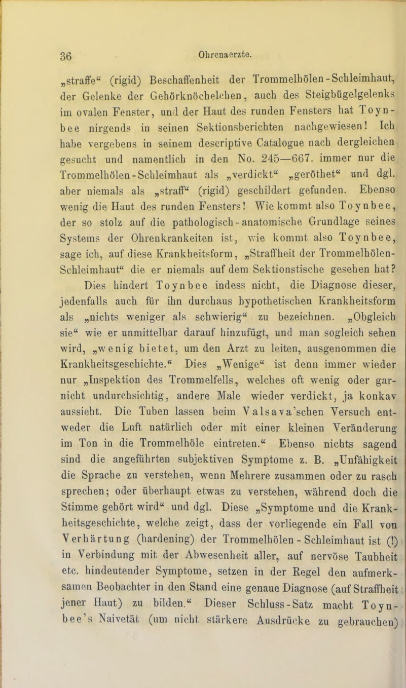 „straffe (rigid) Beschaffenheit der Trommelhölen-Schleimhaut, der Gelenke der Gehörknöchelchen, auch des Steigbügelgelenks im ovalen Fenster, und der Haut des runden Fensters hat Toyn- bee nirgends in seinen Sektionsberichten nachgewiesen! Ich habe vergebens in seinem descriptive Catalogue nach dergleichen gesucht und namentlich in den No. 245—667. immer nur die Trommelhölen-Schleimhaut als „verdickt „geröthet und dgl. aber niemals als „straff (rigid) geschildert gefunden. Ebenso wenig die Haut des runden Fensters! Wie kommt also Toynbee, der so stolz auf die pathologisch-anatomische Grundlage seines Systems der Ohrenkrankeiten ist, wie kommt also Toynbee, sage ich, auf diese Krankheitsform, „Straffheit der Trommelhölen- Schleimhaut die er niemals auf dem Sektionstische gesehen hat? Dies hindert Toynbee indess nicht, die Diagnose dieser, jedenfalls auch für ihn durchaus hypothetischen Krankheitsform als „nichts weniger als schwierig zu bezeichnen. „Obgleich sie wie er unmittelbar darauf hinzufügt, und man sogleich sehen wird, „wenig bietet, um den Arzt zu leiten, ausgenommen die Krankheitsgeschichte.Ä Dies „Wenige ist denn immer wieder nur „Inspektion des Trommelfells, welches oft wenig oder gar- nicht undurchsichtig, andere Male wieder verdickt, ja konkav aussieht. Die Tuben lassen beim Valsava'schen Versuch ent- weder die Luft natürlich oder mit einer kleinen Veränderung im Ton in die Trommelhöle eintreten. Ebenso nichts sagend sind die angeführten subjektiven Symptome z. B. „Unfähigkeit die Sprache zu verstehen, wenn Mehrere zusammen oder zu rasch sprechen; oder überhaupt etwas zu verstehen, während doch die Stimme gehört wird und dgl. Diese „Symptome und die Krank- heitsgeschichte, welche zeigt, dass der vorliegende ein Fall von Verhärtung (hardening) der Trommelhölen - Schleimhaut ist (!) in Verbindung mit der Abwesenheit aller, auf nervöse Taubheit etc. hindeutender Symptome, setzen in der Regel den aufmerk- samen Beobachter in den Stand eine genaue Diagnose (auf Straffheit jener Haut) zu bilden. Dieser Schluss-Satz macht Toyn- bee's Naivetät (um nicht stärkere Ausdrücke zu gebrauchen)