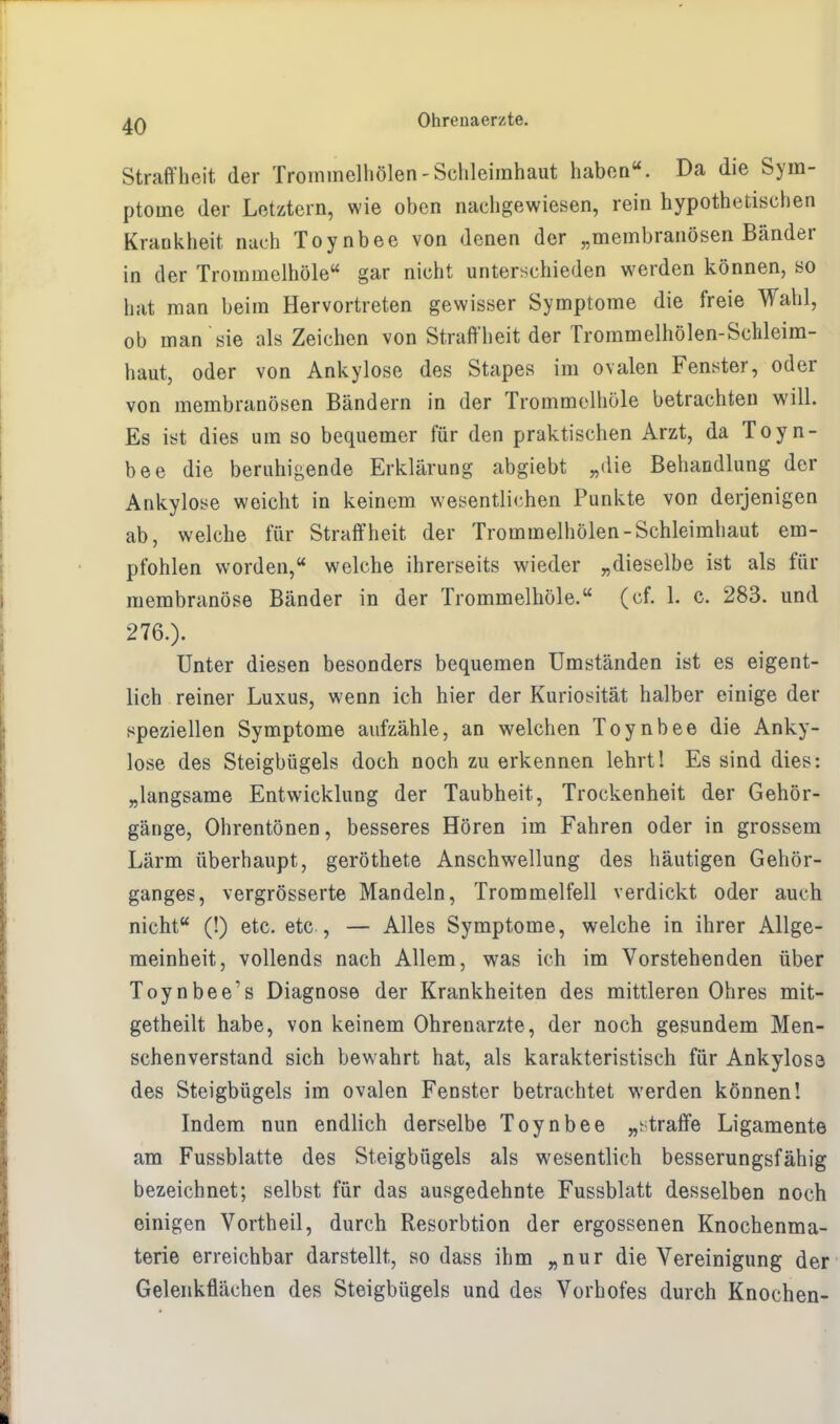 Straffheit der Trommelhölen-Schleimhaut haben. Da die Sym- ptome der Letztern, wie oben nachgewiesen, rein hypothetischen Krankheit nach Toynbee von denen der „membranösen Bänder in der Trommelhöle gar nicht unterschieden werden können, so hat man beim Hervortreten gewisser Symptome die freie Wahl, ob man sie als Zeichen von Straffheit der Trommelhölen-Schleim- haut, oder von Ankylose des Stapes im ovalen Fenster, oder von membranösen Bändern in der Trommelhöle betrachten will. Es ist dies um so bequemer für den praktischen Arzt, da Toyn- bee die beruhigende Erklärung abgiebt „die Behandlung der Ankylose weicht in keinem wesentlichen Punkte von derjenigen ab, welche für Straffheit der Trommelhölen-Schleimhaut em- pfohlen worden, welche ihrerseits wieder „dieselbe ist als für membranöse Bänder in der Trommelhöle. (cf. 1. c. 283. und 276.). Unter diesen besonders bequemen Umständen ist es eigent- lich reiner Luxus, wenn ich hier der Kuriosität halber einige der speziellen Symptome aufzähle, an welchen Toynbee die Anky- lose des Steigbügels doch noch zu erkennen lehrt! Es sind dies: „langsame Entwicklung der Taubheit, Trockenheit der Gehör- gänge, Ohrentönen, besseres Hören im Fahren oder in grossem Lärm überhaupt, geröthete Anschwellung des häutigen Gehör- ganges, vergrösserte Mandeln, Trommelfell verdickt oder auch nicht (!) etc. etc , — Alles Symptome, welche in ihrer Allge- meinheit, vollends nach Allem, was ich im Vorstehenden über Toynbee's Diagnose der Krankheiten des mittleren Ohres mit- getheilt habe, von keinem Ohrenarzte, der noch gesundem Men- schenverstand sich bewahrt hat, als karakteristisch für Ankylosa des Steigbügels im ovalen Fenster betrachtet werden können! Indem nun endlich derselbe Toynbee „straffe Ligamente am Fussblatte des Steigbügels als wesentlich besserungsfähig bezeichnet; selbst für das ausgedehnte Fussblatt desselben noch einigen Vorth eil, durch Resorbtion der ergossenen Knochenma- terie erreichbar darstellt, so dass ihm „nur die Vereinigung der Gelenkflächen des Steigbügels und des Vorhofes durch Knochen-