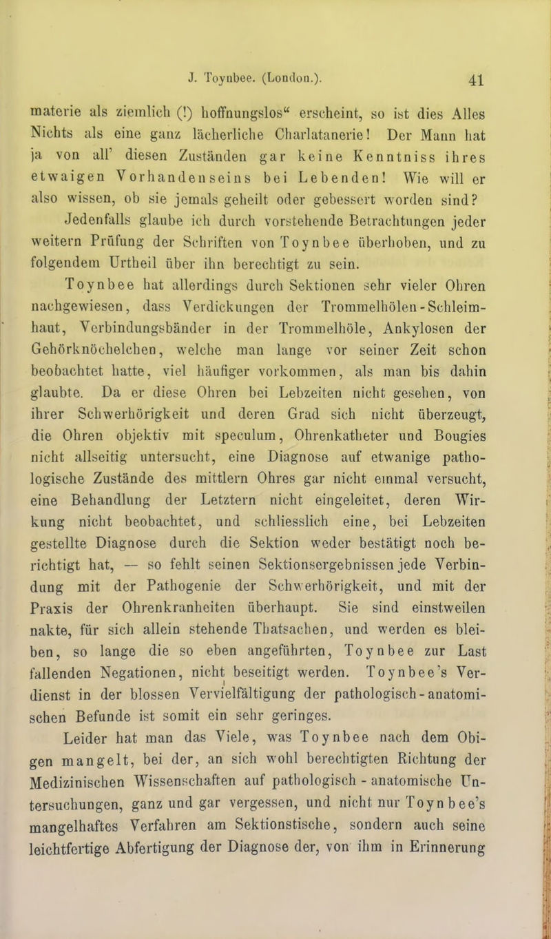 materie als ziemlich (!) hoffnungslos erscheint, so ist dies Alles Nichts als eine ganz lächerliche Charlatanerie! Der Mann hat ja von all' diesen Zuständen gar keine Kenntniss ihres etwaigen Vorhandenseins bei Lebenden! Wie will er also wissen, ob sie jemals geheilt oder gebessert worden sind? Jedenfalls glaube ich durch vorstehende Betrachtungen jeder weitern Prüfung der Schriften von Toynbee überhoben, und zu folgendem Urtheil über ihn berechtigt zu sein. Toynbee hat allerdings durch Sektionen sehr vieler Ohren nachgewiesen, dass Verdickungen der Trommelhölen-Schleim- haut, Verbindungsbänder in der Trommelhöle, Ankylosen der Gehörknöchelchen, welche man lange vor seiner Zeit schon beobachtet hatte, viel häufiger vorkommen, als man bis dahin glaubte. Da er diese Ohren bei Lebzeiten nicht gesehen, von ihrer Schwerhörigkeit und deren Grad sich nicht überzeugt, die Ohren objektiv mit speculum, Ohrenkatheter und Bougies nicht allseitig untersucht, eine Diagnose auf etwanige patho- logische Zustände des mittlem Ohres gar nicht einmal versucht, eine Behandlung der Letztern nicht eingeleitet, deren Wir- kung nicht beobachtet, und schliesslich eine, bei Lebzeiten gestellte Diagnose durch die Sektion weder bestätigt noch be- richtigt hat, — so fehlt seinen Sektionsergebnissen jede Verbin- dung mit der Pathogenie der Schwerhörigkeit, und mit der Praxis der Ohrenkranheiten überhaupt. Sie sind einstweilen nakte, für sich allein stehende Thatsachen, und werden es blei- ben, so lange die so eben angeführten, Toynbee zur Last fallenden Negationen, nicht beseitigt werden. Toynbee's Ver- dienst in der blossen Vervielfältigung der pathologisch-anatomi- schen Befunde ist somit ein sehr geringes. Leider hat man das Viele, was Toynbee nach dem Obi- gen mangelt, bei der, an sich wohl berechtigten Richtung der Medizinischen Wissenschaften auf pathologisch - anatomische Un- tersuchungen, ganz und gar vergessen, und nicht nur Toyn b ee's mangelhaftes Verfahren am Sektionstische, sondern auch seine leichtfertige Abfertigung der Diagnose der, von ihm in Erinnerung
