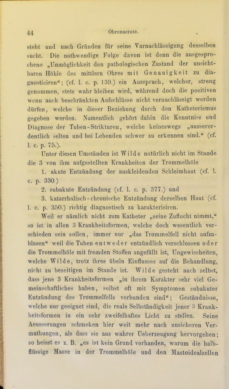 steht und nach Gründen für seine Varnaehlässigung desselben sucht. Die notwendige Folge davon ist denn die ausgespro- chene „Unmöglichkeit den pathologischen Zustand der unsicht- baren Höhle des mittlem Ohres mit Genauigkeit zu dia- gnosticiren; (cf. 1. c. p. 139.) ein Ausspruch, welcher, streng genommen, stets wahr bleiben wird, während doch die positiven wenn auch beschränkten Aufschlüsse nicht vernachlässigt werden dürfen, welche in dieser Beziehung durch den Katheterismus gegeben werden. Namentlich gehört dahin die Kenntniss und Diagnose der Tuben-Strikturen, welche keineswegs „ausseror- dentlich selten und bei Lebenden schwer zu erkennen sind. (cf. 1. c. p. 75.). Unter diesen Umständen ist Wilde natürlich nicht im Stande die 3 von ihm aufgestellten Krankheiten der Trommelhöle 1. akute Entzündung der auskleidenden Schleimhaut (cf. 1. c. p. 330) 2. subakute Entzündung (cf. 1. c. p. 377.) und 3. katarrhalisch-chronische Entzündung derselben Haut (cf. 1. c. p. 350.) richtig diagnostisch zu karakterisiren. Weil er nämlich nicht zum Katheter „seine Zuflucht nimmt, so ist in allen 3 Krankheitsformen, welche doch wesentlich ver- schieden sein sollen, immer nur „das Trommelfell nicht aufzu- blasen weil die Tuben entweder entzündlich verschlossen oder die Trommelhöle mit fremden Stoffen angefüllt ist, Ungewissheiten, welche Wilde, trotz ihres Übeln Einflusses auf die Behandlung, nicht zu beseitigen im Stande ist. Wilde gesteht auch selbst, dass jene 3 Krankheitsformen „in ihrem Karakter sehr viel Ge- meinschaftliches haben, selbst oft mit Symptomen subakuter Entzündung des Trommelfells verbunden sind; Geständnisse, welche nur geeignet sind, die reale Selbständigkeit jener 3 Krank- heitsformen in ein sehr zweifelhaftes Licht zu stellen. Seine Aeusserungen schraeken hier weit mehr nach unsicheren Ver- muthungen, als dass sie aus wahrer Ueberzeugung hervorgehen; so heisst es z. B. „es ist kein Grund vorhanden, warum die halb- flüssige Masse in der Trommelhöle und den Mastoidealzellen