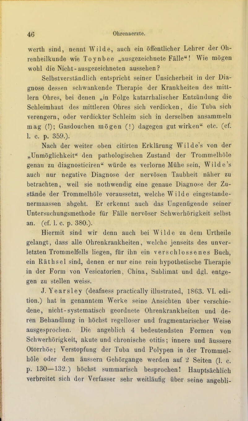 werth sind, nennt Wilde, auch ein öffentlicher Lehrer der Oh- renheilkunde wie Toynbee „ausgezeichnete Fälle! Wie mögen wohl die Nicht-ausgezeichneten aussehen? Selbstverständlich entspricht seiner Unsicherheit in der Dia- gnose dessen schwankende Therapie der Krankheiten des mitt- lem Ohres, bei denen „in Folge katarrhalischer Entzündung die Schleimhaut des mittleren Ohres sich verdicken, die Tuba sich verengern, oder verdickter Schleim sich in derselben ansammeln mag (!); Gasdouchen mögen (!) dagegen gut wirken etc. (cf. 1. c. p. 359.). Nach der weiter oben citirten Erklärung Wilde's von der „Unmöglichkeit den pathologischen Zustand der Trommelhöle genau zu diagnosticiren würde es verlorne Mühe sein, Wilde's auch nur negative Diagnose der nervösen Taubheit näher zu betrachten, weil sie nothwendig eine genaue Diagnose der Zu- stände der Trommelhöle voraussetzt, welche Wilde eingestande- nermaassen abgeht. Er erkennt auch das Ungenügende seiner Untersuchungsmethode für Fälle nervöser Schwerhörigkeit selbst an. (cf. 1. c. p. 380.). Hiermit sind wir denn auch bei Wilde zu dem Urtheile gelangt, dass alle Ohrenkrankheiten, welche jenseits des unver- letzten Trommelfells liegen, für ihn ein verschlossenes Buch, ein Räthsei sind, denen er nur eine rein hypothetische Therapie in der Form von Vesicatorien, China, Sublimat und dgl. entge- gen zu stellen weiss. J. Yearsley (deafness practically illustrated, 1863. VI. edi- tion.) hat in genanntem Werke seine Ansichten über verschie- dene, nicht-systematisch geordnete Ohrenkrankheiten und de- ren Behandlung in höchst regelloser und fragmentarischer Weise ausgesprochen. Die angeblich 4 bedeutendsten Formen von Schwerhörigkeit, akute und chronische Otitis; innere und äussere Otorrhöe; Verstopfung der Tuba und Polypen in der Trommel- höle oder dem äussern Gehörgange werden auf 2 Seiten (1. c. p. 130—132.) höchst summarisch besprochen! Hauptsächlich verbreitet sich der Verfasser sehr weitläufig über seine angebli-