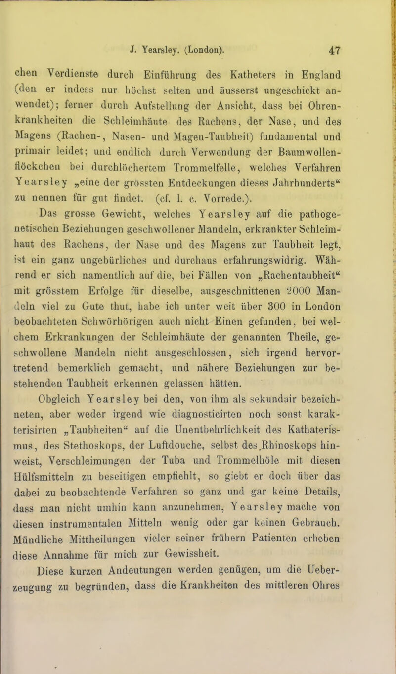 chen Verdienste durch Einführung des Katheters in England (den er indess nur höchst selten und äusserst ungeschickt an- wendet); ferner durch Aufstellung der Ansicht, dass bei Ohren- krankheiten die Schleimhäute des Rachens, der Nase, und des Magens (Rachen-, Nasen- und Magen-Taubheit) fundamental und primair leidet; und endlich durch Verwendung der Baumwollen- tiöckchen bei durchlöchertem Trommelfelle, welches Verfahren Yearsley „eine der grössten Entdeckungen dieses Jahrhunderts zu nennen für gut findet, (cf. 1. c. Vorrede.). Das grosse Gewicht, welches Yearsley auf die pathoge- netischen Beziehungen geschwollener Mandeln, erkrankter Schleim- haut des Rachens, der Nase und des Magens zur Taubheit legt, ist ein ganz ungebürliches und durchaus erfahrungswidrig. Wäh- rend er sich namentlich auf die, bei Fällen von „Rachentaubheit mit grösstem Erfolge für dieselbe, ausgeschnittenen '2000 Man- deln viel zu Gute thut, habe ich unter weit über 300 in London beobachteten Schwörhörigen auch nicht Einen gefunden, bei wel- chem Erkrankungen der Schleimhäute der genannten Theile, ge- schwollene Mandeln nicht ausgeschlossen, sich irgend hervor- tretend bemerklich gemacht, und nähere Beziehungen zur be- stehenden Taubheit erkennen gelassen hätten. Obgleich Yearsley bei den, von ihm als sekundair bezeich- neten, aber weder irgend wie diagnosticirten noch sonst karak- terisirten „Taubheiten auf die Unentbehrlichkeit des Kathateris- mus, des Stethoskops, der Luftdouche, selbst desrRhinoskops hin- weist, Verschleimungen der Tuba und Trommelhöle mit diesen Hülfsmitteln zu beseitigen empfiehlt, so giebt er doch über das dabei zu beobachtende Verfahren so ganz und gar keine Details, dass man nicht umhin kann anzunehmen, Yearsley mache von diesen instrumentalen Mitteln wenig oder gar keinen Gebrauch. Mündliche Mittheilungen vieler seiner frühern Patienten erheben diese Annahme für mich zur Gewissheit. Diese kurzen Andeutungen werden genügen, um die Ueber- zeugung zu begründen, dass die Krankheiten des mittleren Ohres