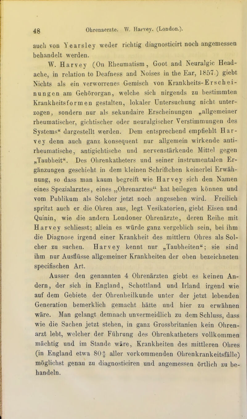auch von Yearsley weder richtig diagnosticirt noch angemessen behandelt werden. W. Harvey (On Rheumatism , Goot and Neuralgie Head- ache, in relation to Deafness and Noises in the Ear, 1857 ) giebt Nichts als ein verworrenes Gemisch von Krankheits-Erschei- nungen am Gehörorgan, welche sich nirgends zu bestimmten Krankheitsformen gestalten, lokaler Untersuchung nicht unter- zogen, sondern nur als sekundaire Erscheinungen „allgemeiner rheumatischer, gichtischer oder neuralgischer Verstimmungen des Systems dargestellt werden. Dem entsprechend empfiehlt Har- vey denn auch ganz konsequent nur allgemein wirkende anti- rheumatische, antigichtische und nervenstärkende Mittel gegen „Taubheit. Des Ohrenkatheters und seiner instrumentalen Er- gänzungen geschieht in dem kleinen Schriftchen keinerlei Erwäh- nung, so dass man kaum begreift wie Harvey sich den Namen eines Spezialarztes, eines „Ohrenarztes hat beilegen können und vom Publikum als Solcher jetzt noch angesehen wird. Freilich spritzt auch er die Ohren aus, legt Vesikatorien, giebt Eisen und Quinin, wie die andern Londoner Ohrenärzte, deren Reihe mit Harvey schliesst; allein es würde ganz vergeblich sein, bei ihm die Diagnose irgend einer Krankheit des mittlem Ohres als Sol- cher zu suchen. Harvey kennt nur „Taubheiten; sie sind ihm nur Ausflüsse allgemeiner Krankheiten der oben bezeichneten speeifischen Art. Ausser den genannten 4 Ohrenärzten giebt es keinen An- dern, der sich in England, Schottland und Irland irgend wie auf dem Gebiete der Ohrenheilkunde unter der jetzt lebenden Generation bemerklich gemacht hätte und hier zu erwähnen wäre. Man gelangt demnach unvermeidlich zu dem Schluss, dass wie die Sachen jetzt stehen, in ganz Grossbritanien kein Ohren- arzt lebt, welcher der Führung des Ohrenkatheters vollkommen mächtig und im Stande wäre, Krankheiten des mittleren Ohres (in England etwa 80 £ aller vorkommenden Ohrenkrankeitsfälle) möglichst genau zu diagnosticiren und angemessen örtlich zu be- handeln.