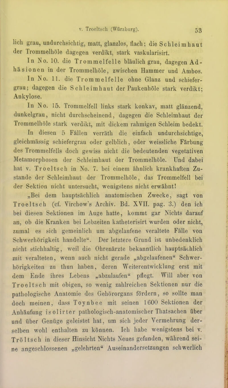 lieh grau, undurchsichtig, matt, glanzlos, flach; die Schleimhaut der Trommelhöle dagegen verdikt, stark vaskularisirt. In No. 10. die Trommelfelle bläulich grau, dagegen Ad- häsionen in der Trommelhöle, zwischen Hammer und Ambos. In No. 11. die Trommelfelle ohne Glanz und schiefer- grau; dagegen die Schleimhaut der Paukenhöle stark verdikt; Ankylose. In No. 15. Trommelfell links stark konkav, matt glänzend, dunkelgrau, nicht durchscheinend, dagegen die Schleimhaut der Trommelhöle stark verdikt, mit dickem rahmigen Schleim bedekt. In diesen 5 Fällen verräth die einfach undurchsichtige, gleichmässig schiefergrau oder gelblich, oder weissliche Färbung des Trommelfells doch gewiss nicht die bedeutenden vegetativen Metamorphosen der Schleimhaut der Trommelhöle. Und dabei hat v. Troeltsch in No. 7. bei einem ähnlich krankhaften Zu- stande der Schleimhaut der Trommelhöle, das Trommelfell bei der Sektion nicht untersucht, wenigstens nicht erwähnt! „Bei dem hauptsächlich anatomischen Zwecke, sagt von Troeltsch (cf. Virchow's Archiv. Bd. XVII. pag. 3.) den ich bei diesen Sektionen im Auge hatte, kommt gar Nichts darauf an, ob die Kranken bei Lebzeiten katheterisirt wurden oder nicht, zuinal es sich gemeinlich um abgelaufene veraltete Fälle von Schwerhörigkeit handelte. Der letztere Grund ist unbedenklich nicht stichhaltig, weil die Ohrenärzte bekanntlich hauptsächlich mit veralteten, wenn auch nicht gerade „abgelaufenen Schwer- hörigkeiten zu thun haben, deren Weiterentwicklung erst mit dem Ende ihres Lebens „abzulaufen pflegt. Will aber von Troeltsch mit obigen, so wenig zahlreichen Sektionen nur die pathologische Anatomie des Gehörorgans fördern, so sollte man doch meinen, dass Toynbee mit seinen 1600 Sektionen der Anhäufung isolirter pathologisch-anatomischer Thatsachen über und über Genüge geleistet, hat, um sich jeder Vermehrung der- selben wohl enthalten zu können. Ich habe wenigstens bei v. Tröltsch in dieser Hinsicht Nichts Neues gefunden, während sei- ne angeschlossenen „gelehrten Auseinandersetzungen schwerlich