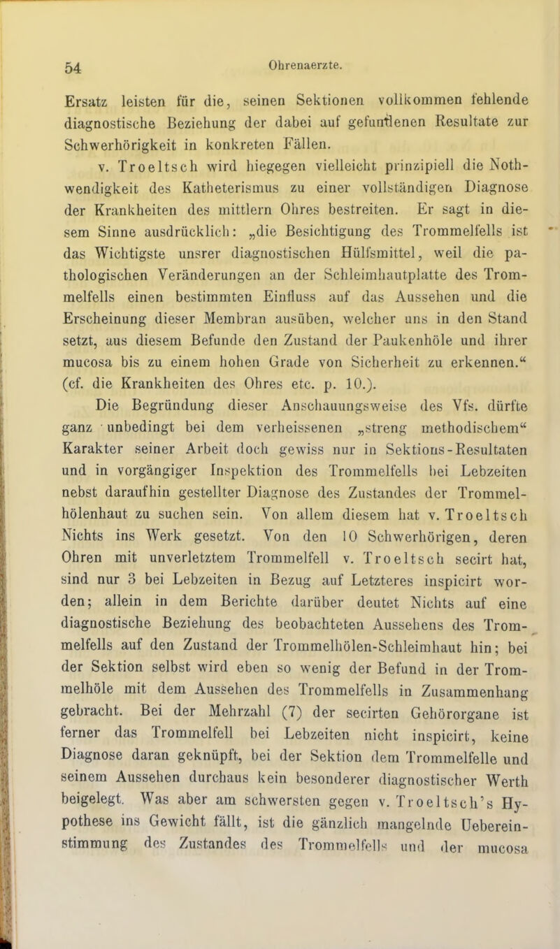Ersatz leisten für die, seinen Sektionen vollkommen fehlende diagnostische Beziehung der dabei auf gefundenen Resultate zur Schwerhörigkeit in konkreten Fällen. v. Troeltsch wird hiegegen vielleicht prinzipiell die Not- wendigkeit des Katheterismus zu einer vollständigen Diagnose der Krankheiten des mittlem Ohres bestreiten. Er sagt in die- sem Sinne ausdrücklich: „die Besichtigung des Trommelfells ist das Wichtigste unsrer diagnostischen Hülfsmittel, weil die pa- thologischen Veränderungen an der Schleimhautplatte des Trom- melfells einen bestimmten Einfluss auf das Aussehen und die Erscheinung dieser Membran ausüben, welcher uns in den Stand setzt, aus diesem Befunde den Zustand der Paukenhöle und ihrer mucosa bis zu einem hohen Grade von Sicherheit zu erkennen. (cf. die Krankheiten des Ohres etc. p. 10.). Die Begründung dieser Anschauungsweise des Vfs. dürfte ganz unbedingt bei dem verheissenen „streng methodischem Karakter seiner Arbeit doch gewiss nur in Sektions-Resultaten und in vorgängiger Inspektion des Trommelfells hei Lebzeiten nebst daraufhin gestellter Diagnose des Zustandes der Trommel- hölenhaut zu suchen sein. Von allem diesem hat v. Troeltsch Nichts ins Werk gesetzt. Von den 10 Schwerhörigen, deren Ohren mit unverletztem Trommelfell v. Troeltsch secirt hat, sind nur 3 bei Lebzeiten in Bezug auf Letzteres inspicirt wor- den; allein in dem Berichte darüber deutet Nichts auf eine diagnostische Beziehung des beobachteten Aussehens des Trom- melfells auf den Zustand der Trommelhölen-Schleirahaut hin; bei der Sektion selbst wird eben so wenig der Befund in der Trom- melhöle mit dem Aussehen des Trommelfells in Zusammenhang gebracht. Bei der Mehrzahl (7) der secirten Gehörorgane ist ferner das Trommelfell bei Lebzeiten nicht inspicirt, keine Diagnose daran geknüpft, bei der Sektion dem Trommelfelle und seinem Aussehen durchaus kein besonderer diagnostischer Werth beigelegt. Was aber am schwersten gegen v. Troeltsch's Hy- pothese ins Gewicht fällt, ist die gänzlich mangelnde üeberein- stimmung des Zustandes des Trommelfell-' und der mucosa