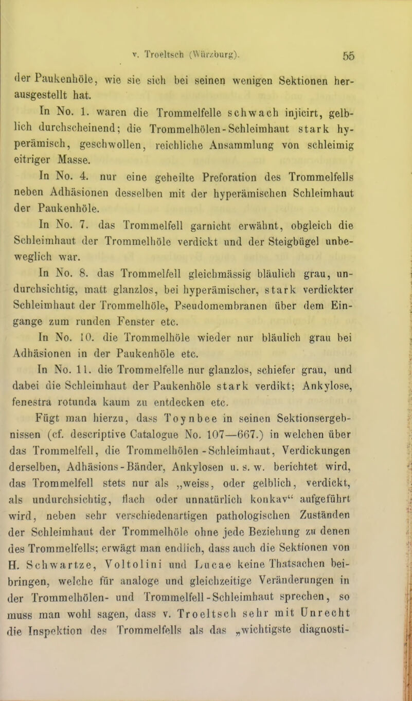 der Paukenhöle, wie sie sieh bei seinen wenigen Sektionen her- ausgestellt hat. In No. 1. waren die Trommelfelle schwach injicirt, gelb- lich durchscheinend; die Trommelhölen-Schleimhaut stark hy- perämisch, geschwollen, reichliche Ansammlung von schleimig eitriger Masse. In No. 4. nur eine geheilte Preforation des Trommelfells neben Adhäsionen desselben mit der hyperämischen Schleimhaut der Paukenhöle. In No. 7. das Trommelfell garnicht erwähnt, obgleich die Schleimhaut der Trommelhöle verdickt und der Steigbügel unbe- weglich war. In No. 8. das Trommelfell gleichmässig bläulich grau, un- durchsichtig, matt glanzlos, bei hyperämischer, stark verdickter Schleimhaut der Trommelhöle, Pseudomembranen über dem Ein- gange zum runden Fenster etc. In No. 10. die Trommelhöle wieder nur bläulich grau bei Adhäsionen in der Paukenhöle etc. In No. 11. die Trommelfelle nur glanzlos, schiefer grau, und dabei die Schleimhaut der Paukenhöle stark verdikt; Ankylose, fenestra rotunda kaum zu entdecken etc. Fügt man hierzu, dass Toynbee in seinen Sektionsergeb- nissen (cf. descriptive Catalogue No. 107—667.) in welchen über das Trommelfell, die Trommelhölen-Schleimhaut, Verdickungen derselben, Adhäsions-Bänder, Ankylosen u. s. w. berichtet wird, das Trommelfell stets nur als „weiss, oder gelblich, verdickt, als undurchsichtig, tlach oder unnatürlich konkav aufgeführt wird, neben sehr verschiedenartigen pathologischen Zuständen der Schleimhaut der Trommelhöle ohne jede Beziehung zu denen des Trommelfells; erwägt man endlich, dass auch die Sektionen von H. Schwartze, Voltolini und Lucae keine Thatsachen bei- bringen, welche für analoge und gleichzeitige Veränderungen in der Trommelhölen- und Trommelfell-Schleimhaut sprechen, so muss man wohl sagen, dass v. Troeltsch sehr mit Unrecht die Inspektion des Trommelfells als das „wichtigste diagnosti-