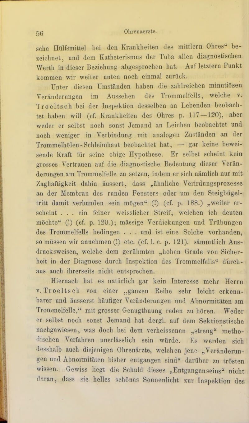 sehe Hülfsmittel bei den Krankheiten des mittlem Ohres« be- zeichnet, und dem Katheterismus der Tuba allen diagnostischen Werth in dieser Beziehung abgesprochen hat. Auf letztern Punkt kommen wir weiter unten noch einmal zurück. Unter diesen Umständen haben die zahlreichen minutiösen Veränderungen im Aussehen des Trommelfells, welche v. Troeltsch bei der Inspektion desselben an Lebenden beobach- tet haben will (cf. Krankheiten des Ohres p. 117 — 120), aber weder er selbst noch sonst Jemand an Leichen beobachtet und noch weniger in Verbindung mit analogen Zuständen an der Trommelhölen-Schleimhaut beobachtet hat, — gar keine bewei- sende Kraft für seine obige Hypothese. Er selbst scheint kein grosses Vertrauen auf die diagnostische Bedeutung dieser Verän- derungen am Trommelfelle zu setzen, indem er sich nämlich nur mit Zaghaftigkeit dahin äussert, dass „ähnliche Verirdungsprozesse an der Membran des runden Fensters oder um den Steigbügel- tritt damit verbunden sein mögen (!) (cf. p. 188.) „weiter er- scheint ... ein feiner weisslicher Streif, welchen ich deuten möchte (!) (cf. p. 120.); mässige Verdickungen und Trübungen des Trommelfells bedingen . . . und ist eine Solche vorhanden, so müssen wir annehmen (!) etc. (cf. 1. c. p. 121). sämmtlich Aus- drucksweisen, welche dem gerühmten „hohen Grade von Sicher- heit in der Diagnose durch Inspektion des Trommelfells durch- aus auch ihrerseits nicht entsprechen. Hiernach hat es natürlich gar kein Interesse mehr Herrn v. Troeltsch von einer „ganzen Reihe sehr leicht erkenn- barer und äusserst häufiger Veränderungen und Abnormitäten am Trommelfelle, mit grosser Genugthuung reden zu hören. Weder er selbst noch sonst Jemand hat dergl. auf dem Sektionstische nachgewiesen, was doch bei dem verheissenen „streng metho- dischen Verfahren unerlässlich sein würde. Es werden sich desshalb auch diejenigen Ohrenärzte, welchen jene „Veränderun- gen und Abnormitäten bisher entgangen sind darüber zu trösten wissen. Gewiss liegt die Schuld dieses „Entgangenseins nicht fl^ran, dass sie helles schönes Sonnenlicht zur Inspektion des