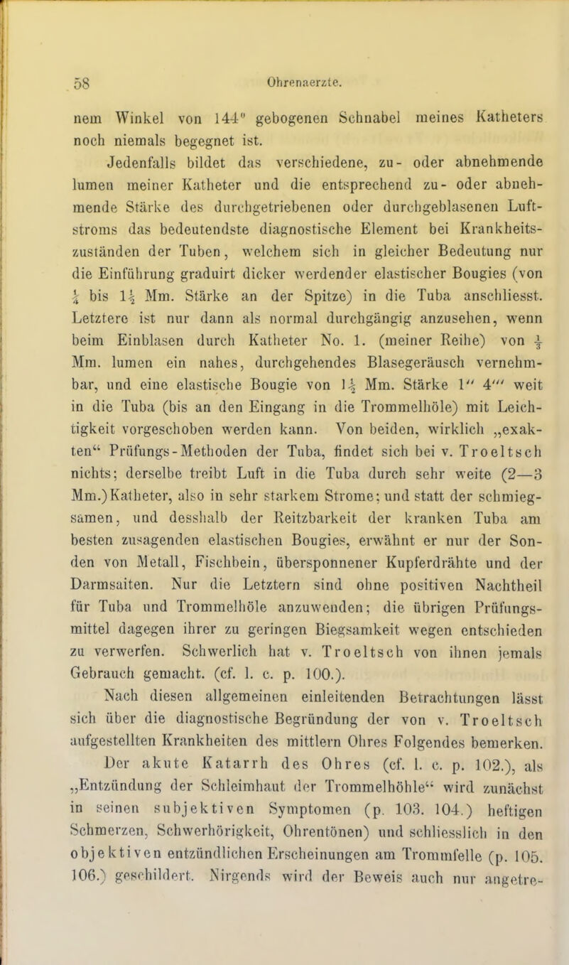 nein Winkel von 144 gebogenen Schnabel meines Katheters noch niemals begegnet ist. Jedenfalls bildet das verschiedene, zu- oder abnehmende lumen meiner Katheter und die entsprechend zu- oder abneh- mende Stärke des durchgetriebenen oder durehgeblasenen Luft- stroms das bedeutendste diagnostische Element bei Krankheits- zuständen der Tuben, welchem sich in gleicher Bedeutung nur die Einführung graduirt dicker werdender elastischer Bougies (von \ bis \\ Mm. Stärke an der Spitze) in die Tuba anschliesst. Letztere ist nur dann als normal durchgängig anzusehen, wenn beim Einblasen durch Katheter No. 1. (meiner Reihe) von \ Mm. lumen ein nahes, durchgehendes Blasegeräusch vernehm- bar, und eine elastische Bougie von \\ Mm. Stärke 1 4' weit in die Tuba (bis an den Eingang in die Trommelhöle) mit Leich- tigkeit vorgeschoben werden kann. Von beiden, wirklich „exak- ten Prüfungs-Methoden der Tuba, findet sich bei v. Troeltsch nichts; derselbe treibt Luft in die Tuba durch sehr weite (2—3 Mm.)Katheter, also in sehr starkem Strome; und statt der schmieg- samen, und desshalb der Reitzbarkeit der kranken Tuba am besten zusagenden elastischen Bougies, erwähnt er nur der Son- den von Metall, Fischbein, übersponnener Kupferdrähte und der Darmsaiten. Nur die Letztern sind ohne positiven Nachtheil für Tuba und Trommelhöle anzuwenden; die übrigen Prüfungs- mittel dagegen ihrer zu geringen Biegsamkeit wegen entschieden zu verwerfen. Schwerlich hat v. Troeltsch von ihnen jemals Gebrauch gemacht, (cf. 1. c. p. 100.). Nach diesen allgemeinen einleitenden Betrachtungen lässt sich über die diagnostische Begründung der von v. Troeltsch aufgestellten Krankheiten des mittlem Ohres Folgendes bemerken. Der akute Katarrh des Ohres (cf. 1. c. p. 102.), als „Entzündung der Schleimhaut der Trommelhöhle wird zunächst in seinen subjektiven Symptomen (p. 103. 104.) heftigen Schmerzen, Schwerhörigkeit, Ohrentönen) und schliesslich in den objektiven entzündlichen Erscheinungen am Trommfelle (p. 105. 106.) geschildert. Nirgends wird der Beweis auch nur angetre-