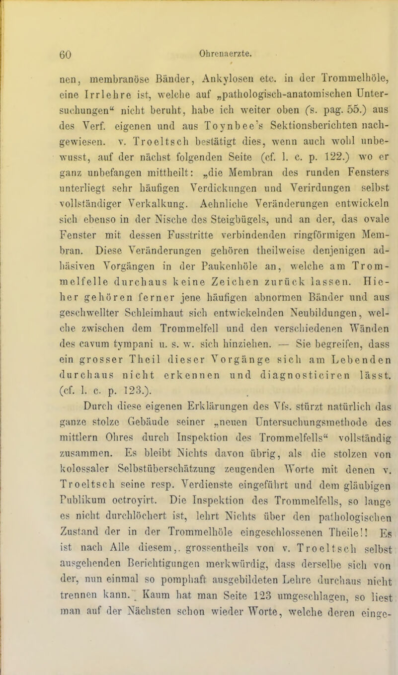 nen, inembranöse Bänder, Ankylosen etc. in der Troininelhöle, eine Irrlehre ist, welche auf „pathologisch-anatomischen Unter- suchungen nicht beruht, habe ich weiter oben (s. pag. 55.) aus des Verf. eigenen und aus Toynbee's Sektionsberichten nach- gewiesen, v. Troeltsch bestätigt dies, wenn auch wohl unbe- wusst, auf der nächst folgenden Seite (cf. 1. c. p. 122.) wo er ganz unbefangen mittheilt: „die Membran des runden Fensters unterliegt sehr häufigen Verdickungen und Verirdungen selbst, vollständiger Verkalkung. Aehnliche Veränderungen entwickeln sich ebenso in der Nische des Steigbügels, und an der, das ovale Fenster mit dessen Fusstritte verbindenden ringförmigen Mem- bran. Diese Veränderungen gehören theilweise denjenigen ad- häsiven Vorgängen in der Paukenhöle an, welche am Trom- melfelle durchaus keine Zeichen zurück lassen. Hie- her gehören ferner jene häufigen abnormen Bänder und aus geschwellter Schleimhaut sich entwickelnden Neubildungen, wel- che zwischen dem Trommelfell und den verschiedenen Wänden des cavum tympani u. s. w. sich hinziehen. — Sie begreifen, dass ein grosser Theil dieser Vorgänge sich am Lebenden durchaus nicht erkennen und diagnosticiren lässt. (cf. 1. c p. 123.). Durch diese eigenen Erklärungen des Vis. stürzt natürlich dag ganze stolze Gebäude seiner „neuen Untersuchungsmethode des mittlem Ohres durch Inspektion des Trommelfells vollständig zusammen. Es bleibt Nichts davon übrig, als die stolzen von kolossaler Selbstüberschätzung zeugenden Worte mit denen v. Troeltsch seine resp. Verdienste eingeführt und dem gläubigen Publikum octroyirt. Die Inspektion des Trommelfells, so lange es nicht durchlöchert ist, lehrt Nichts über den pathologischen Zustand der in der Trommelhöle eingeschlossenen TheileU Es ist nach Alle diesem,, grossentheils von v. Troeltsch selbst ausgehenden Berichtigungen merkwürdig, dass derselbe sich von der, nun einmal so pomphaft ausgebildeten Lehre durchaus nicht trennen kann. [ Kaum hat man Seite 123 umgeschlagen, so liest man auf der Nächsten schon wieder Worte, welche deren ein^e-