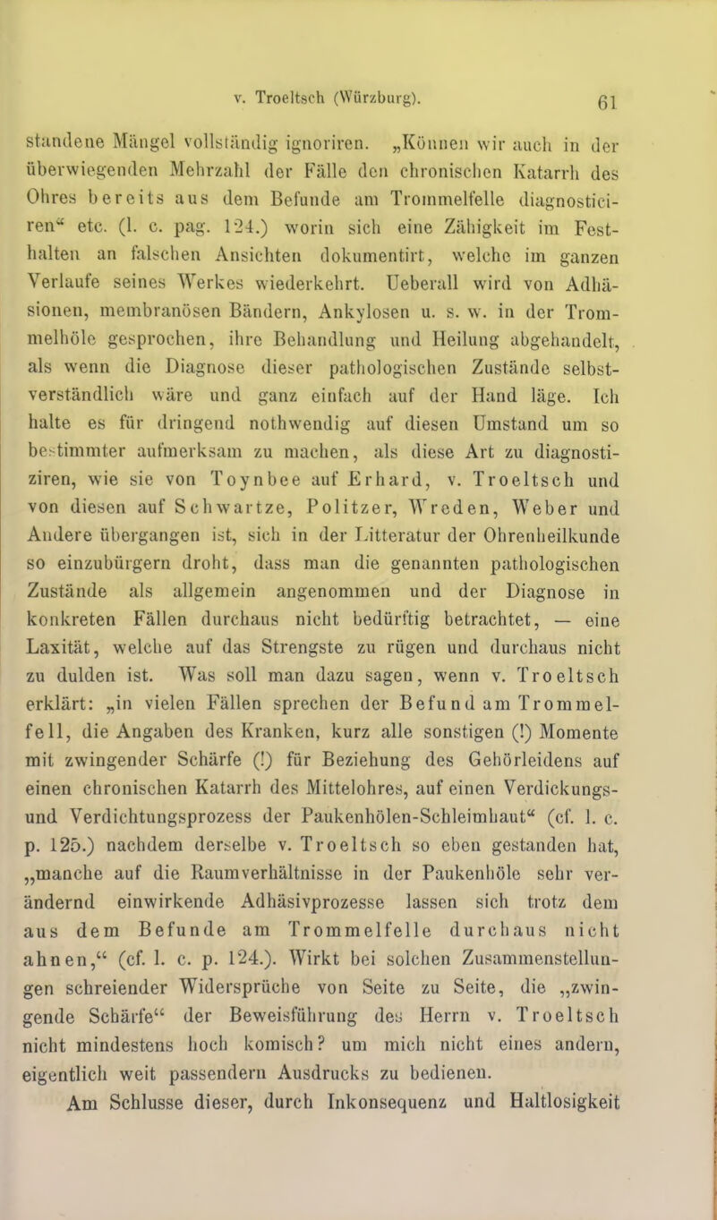 standene Mängel vollständig ignoriren. „Können wir auch in der überwiegenden Mehrzahl der Fälle den chronischen Katarrh des Ohres bereits aus dem Befunde am Trommelfelle diagnostiei- ren etc. (1. c. pag. 124.) worin sich eine Zähigkeit im Fest- halten an falschen Ansichten dokumentirt, welche im ganzen Verlaufe seines Werkes wiederkehrt. Ueberall wird von Adhä- sionen, membranösen Bändern, Ankylosen u. s. w. in der Trom- melhöle gesprochen, ihre Behandlung und Heilung abgehandelt, als wenn die Diagnose dieser pathologischen Zustände selbst- verständlich wäre und ganz einfach auf der Hand läge. Ich halte es für dringend nothwendig auf diesen Umstand um so bestimmter aufmerksam zu machen, als diese Art zu diagnosti- ziren, wie sie von Toynbee auf Erhard, v. Troeltsch und von diesen auf Schwartze, Politzer, Wreden, Weber und Andere übergangen ist, sich in der Litteratur der Ohrenheilkunde so einzubürgern droht, dass man die genannten pathologischen Zustände als allgemein angenommen und der Diagnose in konkreten Fällen durchaus nicht bedürftig betrachtet, — eine Laxität, welche auf das Strengste zu rügen und durchaus nicht zu dulden ist. Was soll man dazu sagen, wenn v. Troeltsch erklärt: „in vielen Fällen sprechen der Befund am Trommel- fell, die Angaben des Kranken, kurz alle sonstigen (!) Momente mit zwingender Schärfe (!) für Beziehung des Gehörleidens auf einen chronischen Katarrh des Mittelohres, auf einen Verdickungs- und Verdichtungsprozess der Paukenhölen-Schleimhaut (cf. 1. c. p. 125.) nachdem derselbe v. Troeltsch so eben gestanden hat, „manche auf die Raumverhältnisse in der Paukenhöle sehr ver- ändernd einwirkende Adhäsivprozesse lassen sich trotz dem aus dem Befunde am Trommelfelle durchaus nicht ahnen, (cf. L c. p. 124.). Wirkt bei solchen Zusammenstellun- gen schreiender Widersprüche von Seite zu Seite, die „zwin- gende Schärfe der Beweisführung des Herrn v. Troeltsch nicht mindestens hoch komisch? um mich nicht eines andern, eigentlich weit passendem Ausdrucks zu bedienen. Am Schlüsse dieser, durch Inkonsequenz und Haltlosigkeit
