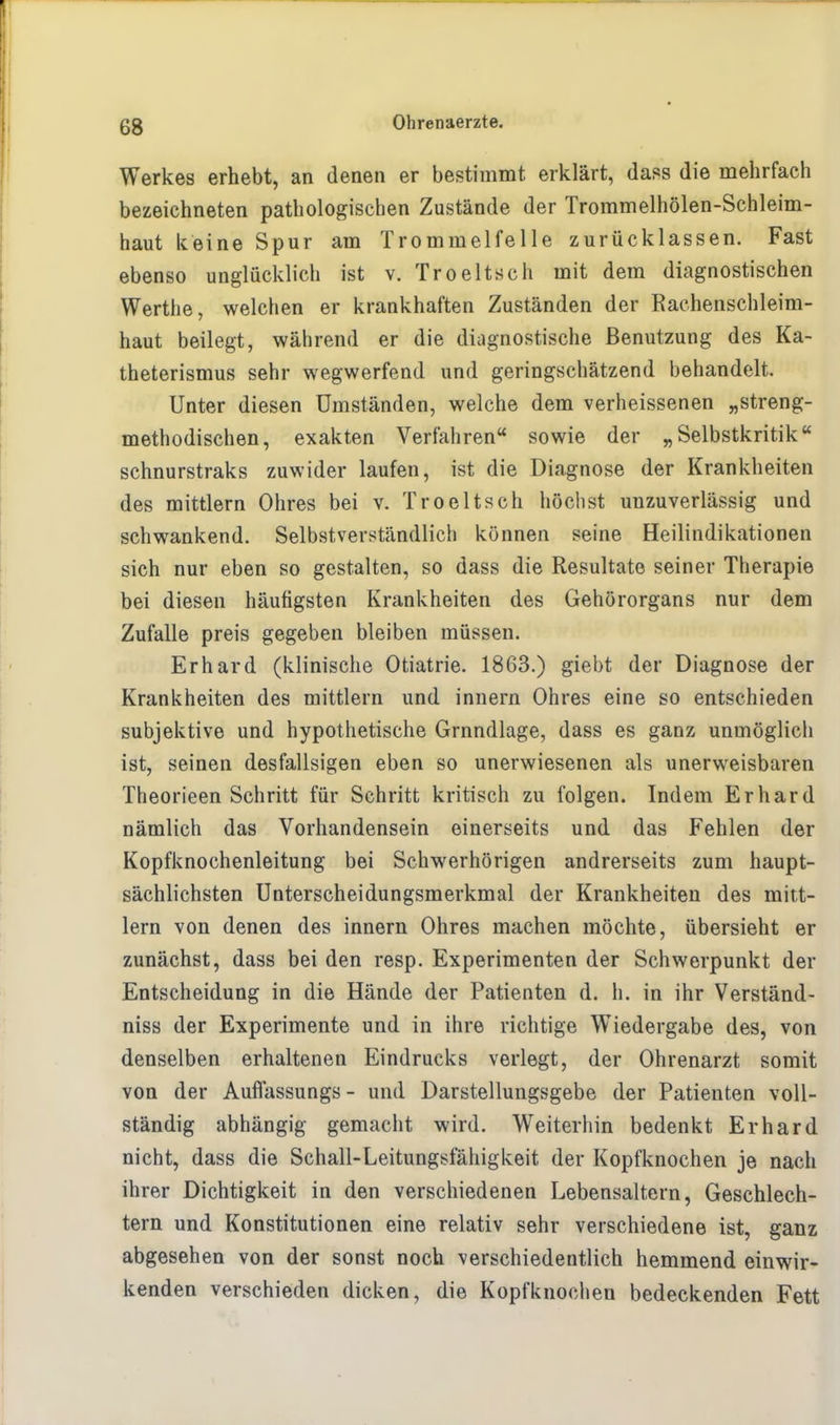 Werkes erhebt, an denen er bestimmt erklärt, dass die mehrfach bezeichneten pathologischen Zustände der Trommelhölen-Schleim- haut keine Spur am Trommelfelle zurücklassen. Fast ebenso unglücklich ist v. Troeltsch mit dem diagnostischen Werthe, welchen er krankhaften Zuständen der Rachenschleim- haut beilegt, während er die diagnostische Benutzung des Ka- theterismus sehr wegwerfend und geringschätzend behandelt. Unter diesen Umständen, welche dem verheissenen „streng- methodischen, exakten Verfahren sowie der „Selbstkritik schnurstraks zuwider laufen, ist die Diagnose der Krankheiten des mittlem Ohres bei v. Troeltsch höchst unzuverlässig und schwankend. Selbstverständlich können seine Heilindikationen sich nur eben so gestalten, so dass die Resultate seiner Therapie bei diesen häutigsten Krankheiten des Gehörorgans nur dem Zufalle preis gegeben bleiben müssen. Erhard (klinische Otiatrie. 1863.) giebt der Diagnose der Krankheiten des mittlem und innern Ohres eine so entschieden subjektive und hypothetische Grnndlage, dass es ganz unmöglich ist, seinen desfallsigen eben so unerwiesenen als unerweisbaren Theorieen Schritt für Schritt kritisch zu folgen. Indem Erhard nämlich das Vorhandensein einerseits und das Fehlen der Kopfknochenleitung bei Schwerhörigen andrerseits zum haupt- sächlichsten Unterscheidungsmerkmal der Krankheiten des mitt- lem von denen des innern Ohres machen möchte, übersieht er zunächst, dass bei den resp. Experimenten der Schwerpunkt der Entscheidung in die Hände der Patienten d. h. in ihr Verständ- niss der Experimente und in ihre richtige Wiedergabe des, von denselben erhaltenen Eindrucks verlegt, der Ohrenarzt somit von der Auflassungs - und Darstellungsgebe der Patienten voll- ständig abhängig gemacht wird. Weiterhin bedenkt Erhard nicht, dass die Schall-Leitungsfähigkeit der Kopfknochen je nach ihrer Dichtigkeit in den verschiedenen Lebensaltern, Geschlech- tern und Konstitutionen eine relativ sehr verschiedene ist, ganz abgesehen von der sonst noch verschiedentlich hemmend einwir- kenden verschieden dicken, die Kopfknoehen bedeckenden Fett