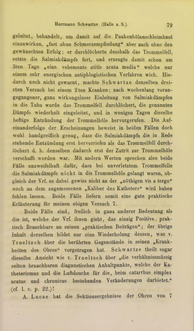 geleitet, behandelt, um damit auf die Paukenhölenschleimhaut einzuwirken, „fast ohne Schmerzempfindung aber auch ohne den gewünschten Erfolg; er durchlöcherte desshalb das Trommelfell, setzte die Salmiakdämpfe fort, und erzeugte damit schon am 3ten Tage „eine vehemente Otitis acuta media welche nur einem sehr energischen antiphlogistischen Verfahren wich. Hie- durch noch nicht gewarnt, machte Schwartze denselben drei- sten Versuch bei einem 2ten Kranken; nach wochenlang voran- gegangener, ganz wirkungsloser Einleitung von Salmiakdämpfen in die Tuba wurde das Trommelfell durchlöchert, die genannten Dämpfe wiederholt eingeleitet, und in wenigen Tagen dieselbe heftige Entzündung der Trommelhöle hervorgerufen. Die Auf- einanderfolge der Erscheinungen beweist in beiden Fällen doch wohl handgreiflich genug, dass die Salmiakdämpfe die in Rede stehende Entzündung erst hervorriefen als das Trommelfell durch- löchert d. h. denselben dadurch erst der Zutrit zur Trommelhöle verschafft worden war. Mit andern Worten sprechen also beide Fälle unzweifelhaft dafür, dass bei unverletztem Trommelfelle die Salmiakdämpfe nicht in die Trommelhöle gelangt waren, ob- gleich der Vrf. es dabei gewiss nicht an der „nöthigen vis a tergo noch an dem angemessenen „Kaliber des Katheters wird haben fehlen lassen. Beide Fälle liefern somit eine gute praktische Erläuterung für meinen obigen Versuch 7. Beide Fälle sind, freilich in ganz anderer Bedeutung als die ist, welche der Vrf. ihnen giebt, das einzig Positive, prak- tisch Brauchbare an seinen „praktischen Beiträgen; der übrige Inhalt derselben bildet nur eine Wiederholung dessen, was v. Troeltsch über die berührten Gegenstände in seinen „Krank- heiten des Ohres vorgetragen hat. Schwartze theilt sogar dieselbe Ansicht wie v. Troeltsch über „die verhältnissmässig selten brauchbaren diagnostischen Anhaltpunkte, welche der Ka- theterismus und die Luftdouche für die, beim catarrhus simplex acutus und chronicus bestehenden Veränderungen darbietet. (cf. 1. c. p. 22.)! A. Lucae hat die Sektionsergebnisse der Ohren von 7