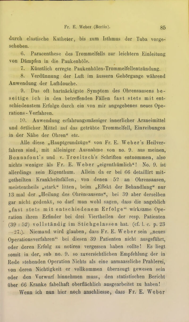 durch elastische Katheter, bis zum Isthmus der Tuba vorge- schoben. 6. Paracenthese des Trommelfells zur leichtern Einleitung von Dämpfen in die Paukenhöle. 7. Künstlich erregte Paukenhölen-Trommelfellentzündung. 8. Verdünnung der Luft im äussern Gehörgange während Anwendung der Luftdouche. 9. Das oft hartnäckigste Symptom des Ohrensausens be- seitige ich in den betreffenden Fällen fast stets mit ent- schiedenstem Erfolge durch ein von mir angegebenes neues Ope- rations - Verfahren. 10. Anwendung erfahrungsmässiger innerlicher Arzneimittel und örtlicher Mittel auf das getrübte Trommelfell, Einreibungen in der Nähe der Ohren etc. Alle diese „Hauptgrundzüge von Fr. E. Weber's Heilver- fahren sind, mit alleiniger Ausnahme von no. 9. aus meinen, ßonnafont's und v. Troeltsch's Schriften entnommen, also nichts weniger als Fr. E. Weber „eigenthümlich! No. 9. ist allerdings sein Eigenthum. Allein da er bei 66 detaillirt mit- geteilten Krankheitsfällen, von denen 5*2 an Ohrensausen, meistentheils „stark litten, beim „Effekt der Behandlung nur 13 mal der „Heilung des Ohrensausens, bei 39 aber derselben gar nicht gedenkt, so darf man wohl sagen, dass die angeblich „fast stets mit entschiedenem Erfolge wirksame Ope- ration ihren Erfinder bei drei Viertheilen der resp. Patienten (39 : b2) vollständig im Stichgelassen hat. (cf. 1. c. p. 23 27.). Niemand wird glauben, dass Fr. E. Weber sein „neues Operationsverfahren bei diesen 39 Patienten nicht ausgeführt, oder deren Erfolg zu notiren vergessen haben sollte! Es liegt somit in der, sub no. 9. so zuversichtlichen Empfehlung der in Rede stehenden Operation Nichts als eine anmaassliche Prahlerei, von deren Nichtigkeit er vollkommen überzeugt gewesen sein oder den Vorwurf hinnehmen muss, den statistischen Bericht über 66 Kranke fabelhaft oberflächlich ausgearbeitet zu haben! Wenn ich nun hier noch anschliesse, dass Fr. E. Weber