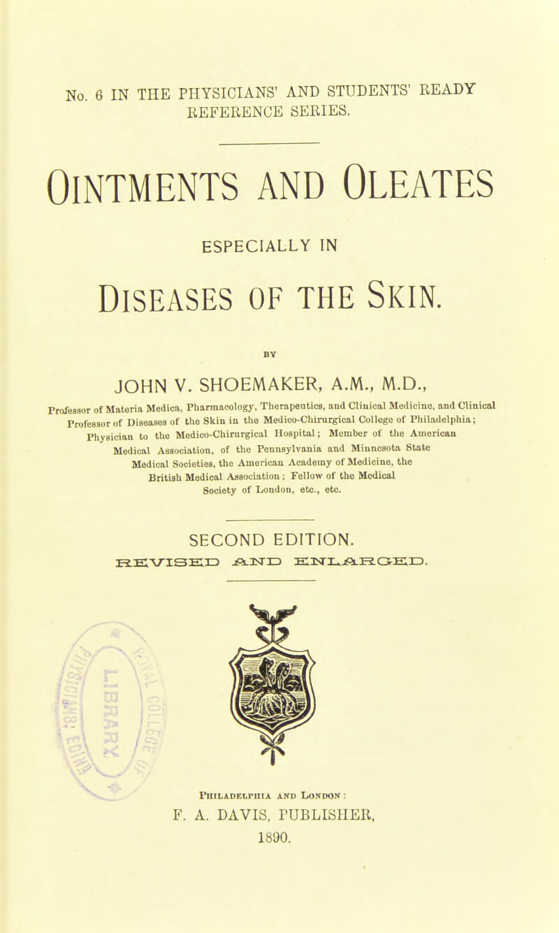 REFERENCE SERIES. Ointments and Oleates ESPECIALLY IN Diseases of the Skin. BY JOHN V. SHOEMAKER, A.M., M.D., Professor of Materia Medica, Pharmacology, Therapeutics, and Clinical Medicine, and Clinical Professor of Diseases of the Skin in the Medico-Chirurgical College of Philadelphia; Physician to the Medico-Chirurgical Hospital; Member of the American Medical Association, of the Pennsylvania and Minnesota State Medical Societies, the American Academy of Medicine, tho British Medical Association ; Fellow of the Medical Society of London, etc., etc. SECOND EDITION. REVISED jPs-HSm EIHSTL.jfiLiEiGrErD. F. A. DAVIS, PUBLISHER, 1890.