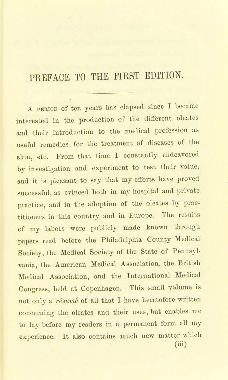 PREFACE TO THE FIRST EDITION. A period of ten years has elapsed since I became interested in the production of the different oleates and their introduction to the medical profession as useful remedies for the treatment of diseases of the skin, etc. From that time I constantly endeavored by investigation and experiment to test their value, and it is pleasant to say that my efforts have proved successful, as evinced both in my hospital and private practice, and in the adoption of the oleates by prac- titioners in this country and in Europe. The results of my labors were publicly made known through papers read before the Philadelphia County Medical Society, the Medical Society of the State of Pennsyl- vania, the American Medical Association, the British Medical Association, and the International Medical Congress, held at Copenhagen. This small volume is not only a resume of all that I have heretofore written concerning the oleates and their uses, but enables me to lay before my readers in a permanent form all my experience. It also contains much new matter which (Hi)