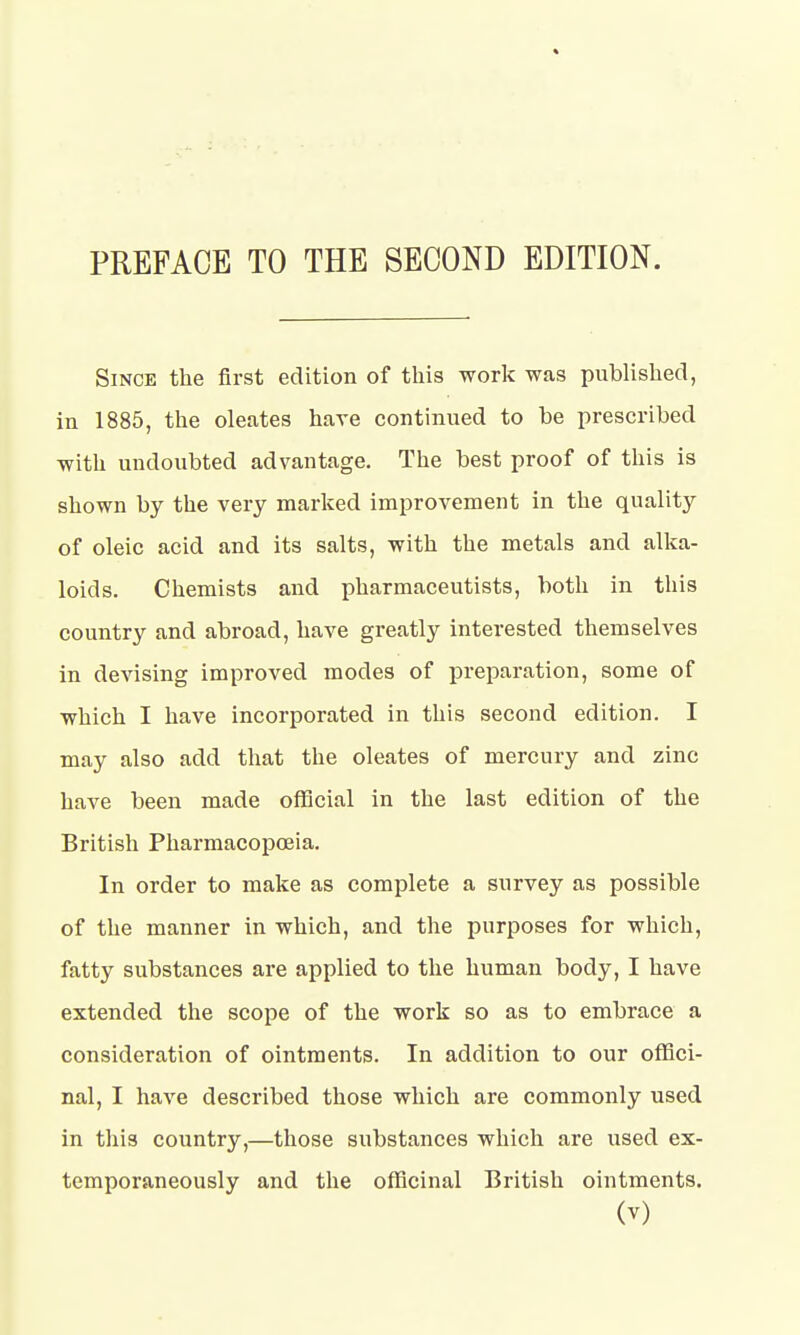 Since the first edition of this work was published, in 1885, the oleates have continued to be prescribed with undoubted advantage. The best proof of this is shown by the very marked improvement in the quality of oleic acid and its salts, with the metals and alka- loids. Chemists and pharmaceutists, both in this country and abroad, have greatly interested themselves in devising improved modes of preparation, some of which I have incorporated in this second edition. I may also add that the oleates of mercury and zinc have been made official in the last edition of the British Pharmacopoeia. In order to make as complete a survey as possible of the manner in which, and the purposes for which, fatty substances are applied to the human body, I have extended the scope of the work so as to embrace a consideration of ointments. In addition to our offici- nal, I have described those which are commonly used in this country,—those substances which are used ex- temporaneously and the officinal British ointments.