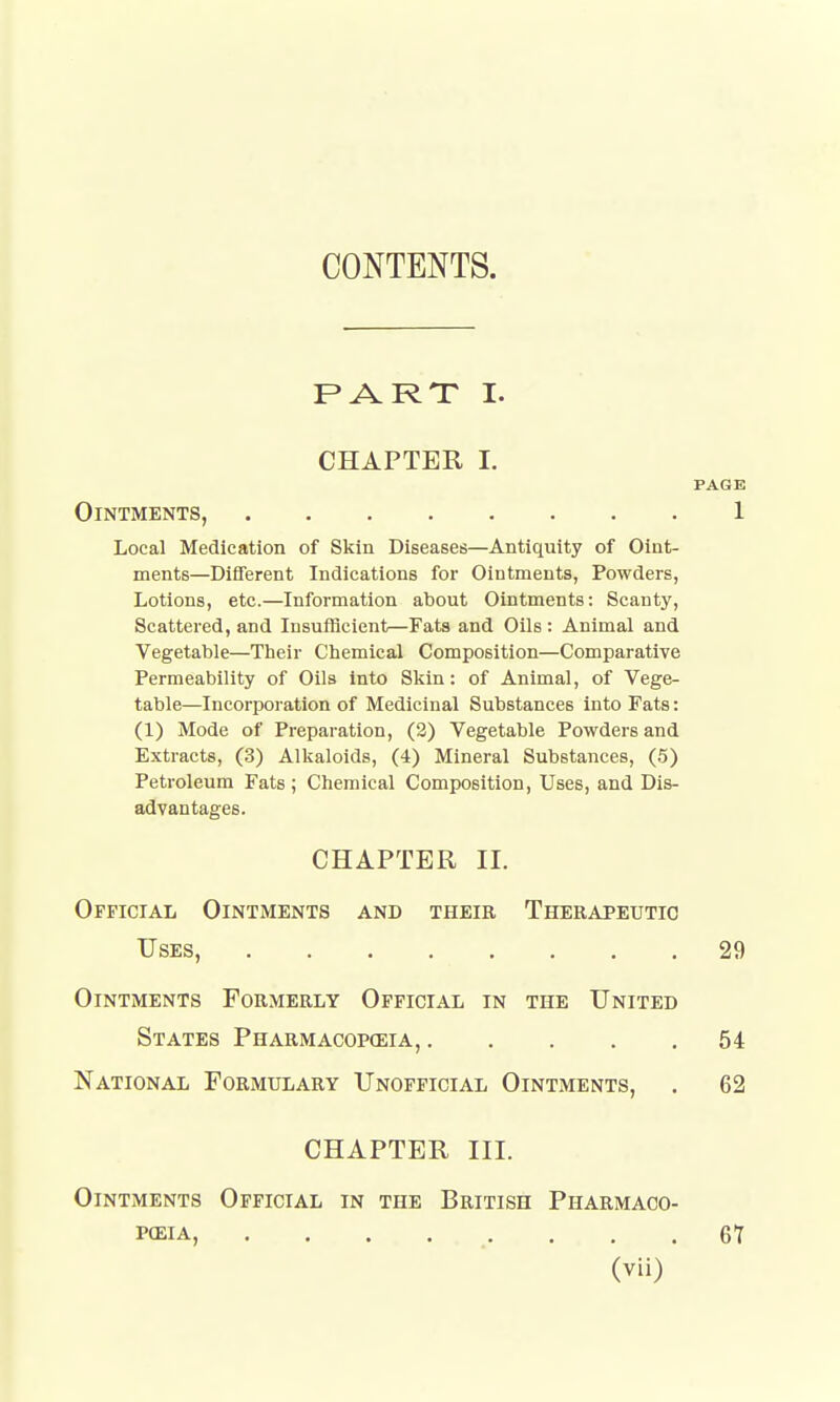 CONTENTS. PART I. CHAPTER I. PAGE Ointments, 1 Local Medication of Skin Diseases—Antiquity of Oint- ments—Different Indications for Ointments, Powders, Lotions, etc.—Information about Ointments: Scanty, Scattered, and Insufficient—Fats and Oils : Animal and Vegetable—Their Chemical Composition—Comparative Permeability of Oils into Skin: of Animal, of Vege- table—Incorporation of Medicinal Substances into Fats: (1) Mode of Preparation, (2) Vegetable Powders and Extracts, (3) Alkaloids, (4) Mineral Substances, (5) Petroleum Fats ; Chemical Composition, Uses, and Dis- advantages. CHAPTER II. Official Ointments and theie Therapeutic Uses, 29 Ointments Formerly Official in the United States Pharmacopceia, 54 National Formulary Unofficial Ointments, . 62 CHAPTER III. Ointments Official in the British Pharmaco- peia, . . . . . . . . 67