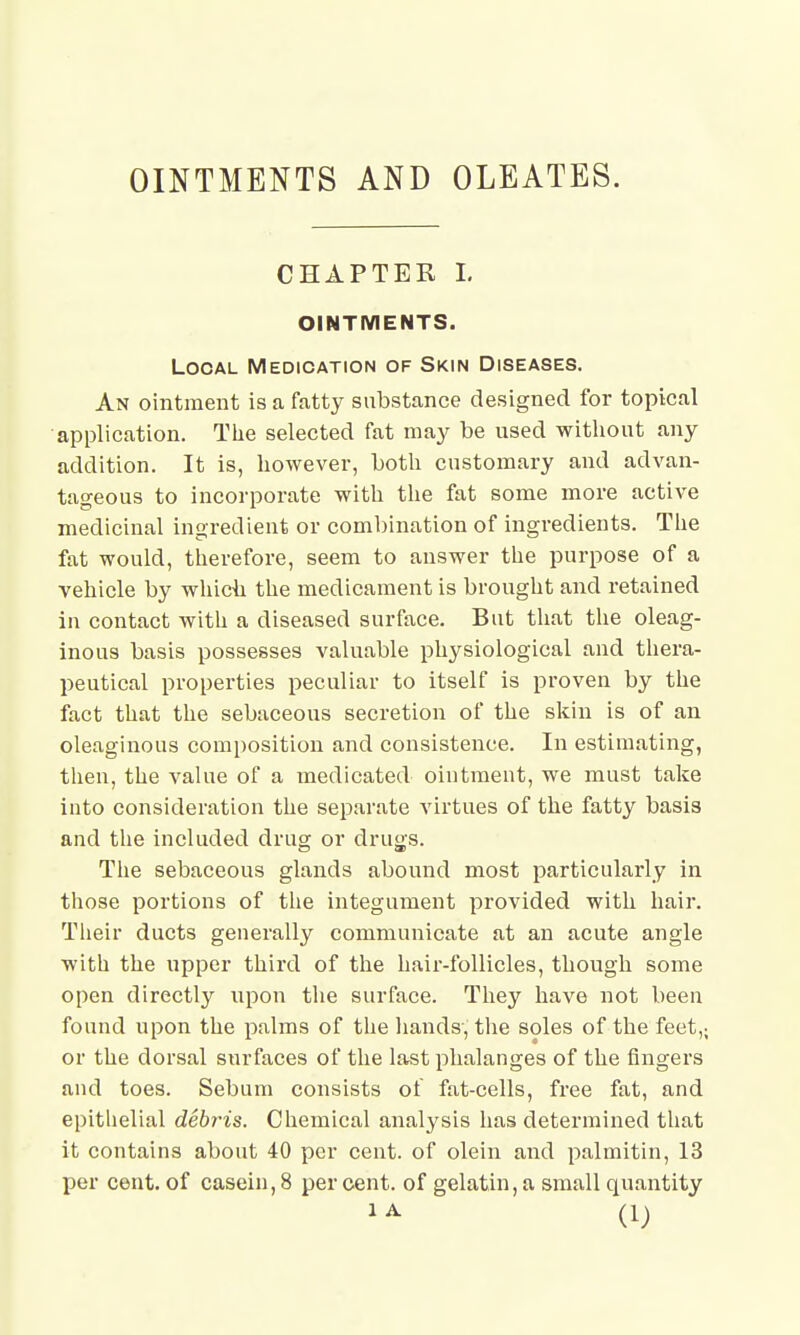 OINTMENTS AND OLEATES. CHAPTER I. OINTMENTS. Local Medication of Skin Diseases. An ointment is a fatty substance designed for topical application. The selected fat may be used without any addition. It is, however, both customary and advan- tageous to incorporate with the fat some more active medicinal ingredient or combination of ingredients. The fat would, therefore, seem to answer the purpose of a vehicle by which the medicament is brought and retained in contact with a diseased surface. But that the oleag- inous basis possesses valuable physiological and thera- peutical properties peculiar to itself is proven by the fact that the sebaceous secretion of the skin is of an oleaginous composition and consistence. In estimating, then, the value of a medicated ointment, we must take into consideration the separate virtues of the fatty basis and the included drug or drugs. The sebaceous glands abound most particularly in those portions of the integument provided with hair. Their ducts generally communicate at an acute angle with the upper third of the hair-follicles, though some open directly upon the surface. They have not been found upon the palms of the hands', the soles of the feet,; or the dorsal surfaces of the last phalanges of the fingers and toes. Sebum consists of fat-cells, free fat, and epithelial debris. Chemical analysis has determined that it contains about 40 per cent, of olein and palmitin, 13 per cent, of casein, 8 per cent, of gelatin, a small quantity