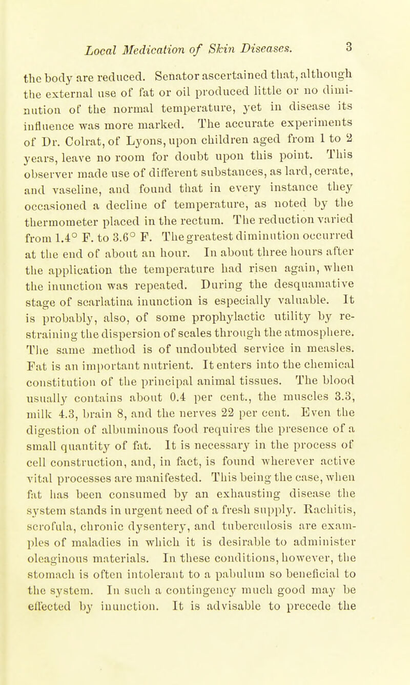 Local 3Iedication of Skin Diseases. the body are reduced. Senator ascertained that, although the external use of fat or oil produced little or no dimi- nution of the normal temperature, yet in disease its influence was more marked. The accurate experiments of Dr. Colrat, of Lyons, upon children aged from 1 to 2 years, leave no room for doubt upon this point. This observer made use of different substances, as lard, cerate, and vaseline, and found that in every instance they occasioned a decline of temperature, as noted by the thermometer placed in the rectum. The reduction varied from 1.4° F. to 3.6° F. The greatest diminution occurred at the end of about an hour. In about three hours after the application the temperature had risen again, when the inunction was repeated. During the desquamative stage of scarlatina inunction is especially valuable. It is probably, also, of some prophylactic utility by re- straining the dispersion of scales through the atmosphere. The same method is of undoubted service in measles. Fat is an important nutrient. It enters into the chemical constitution of the principal animal tissues. The blood usually contains about 0.4 pet- cent., the muscles 3.3, milk 4.3, brain 8, and the nerves 22 per cent. Even the digestion of albuminous food requires the presence of a small quantity of fat. It is necessary in the process of cell construction, and, in fact, is found wherever active vital processes are manifested. This being the case, when fat has been consumed by an exhausting disease the system stands in urgent need of a fresh supply. Rachitis, scrofula, chronic dysentery, and tuberculosis are exam- ples of maladies in which it is desirable to administer oleaginous materials. In these conditions, however, the stomach is often intolerant to a pabulum so beneficial to the system. In such a contingency much good may be effected by inunction. It is advisable to precede the