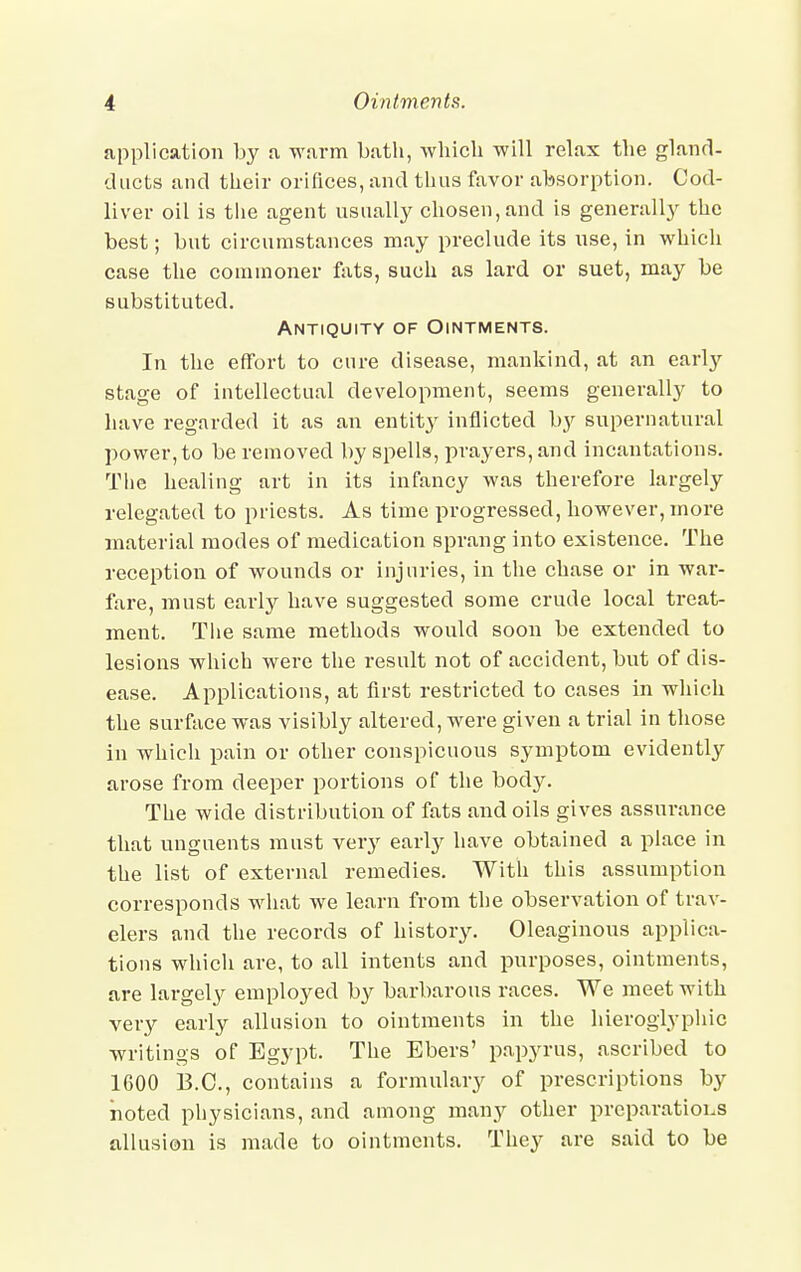 application by a warm Lath, which will relax the gland- ducts and their orifices, and thus favor absorption. Cod- liver oil is the agent usually chosen, and is generally the best; but circumstances may preclude its use, in which case the commoner fats, such as lard or suet, may be substituted. Antiquity of Ointments. In the effort to cure disease, mankind, at an early stage of intellectual development, seems generally to have regarded it as an entity inflicted by supernatural power, to be removed by spells, prayers, and incantations. The healing art in its infancy was therefore largely relegated to priests. As time progressed, however, more material modes of medication sprang into existence. The reception of wounds or injuries, in the chase or in war- fare, must early have suggested some crude local treat- ment. The same methods would soon be extended to lesions which were the result not of accident, but of dis- ease. Applications, at first restricted to cases in which the surface was visibly altered, were given a trial in those in which pain or other conspicuous symptom evidently arose from deeper portions of the body. The wide distribution of fats and oils gives assurance that unguents must very early have obtained a place in the list of external remedies. With this assumption corresponds what we learn from the observation of trav- elers and the records of history. Oleaginous applica- tions which are, to all intents and purposes, ointments, are largely employed by barbarous races. We meet with very early allusion to ointments in the hieroglyphic writings of Egypt. The Ebers' papyrus, ascribed to 1600 B.C., contains a formulary of prescriptions by noted physicians, and among many other preparations allusion is made to ointments. They are said to be